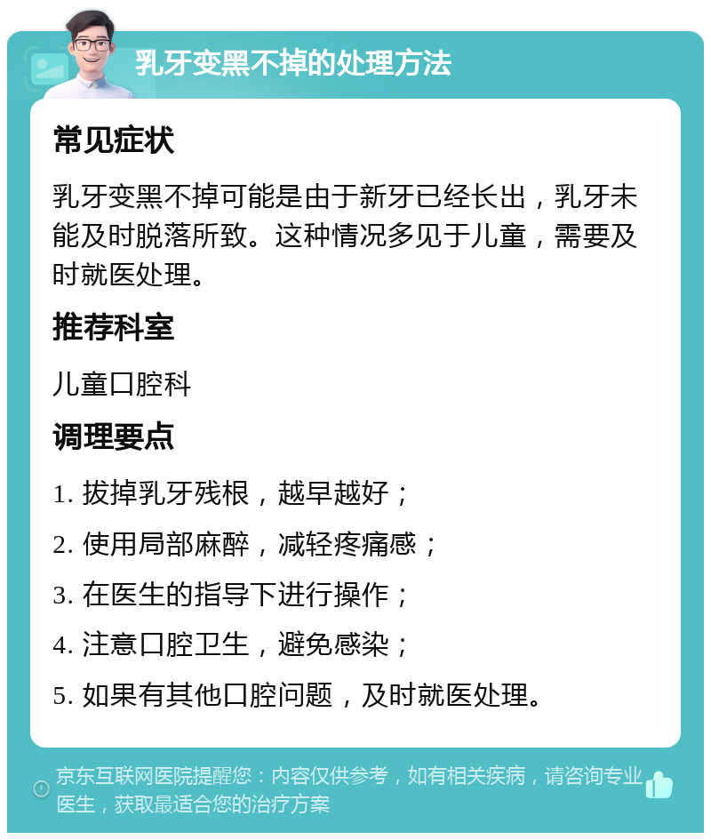 乳牙变黑不掉的处理方法 常见症状 乳牙变黑不掉可能是由于新牙已经长出，乳牙未能及时脱落所致。这种情况多见于儿童，需要及时就医处理。 推荐科室 儿童口腔科 调理要点 1. 拔掉乳牙残根，越早越好； 2. 使用局部麻醉，减轻疼痛感； 3. 在医生的指导下进行操作； 4. 注意口腔卫生，避免感染； 5. 如果有其他口腔问题，及时就医处理。