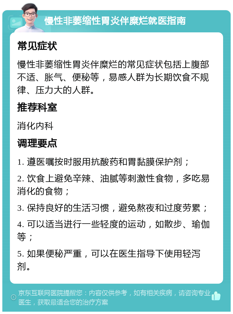 慢性非萎缩性胃炎伴糜烂就医指南 常见症状 慢性非萎缩性胃炎伴糜烂的常见症状包括上腹部不适、胀气、便秘等，易感人群为长期饮食不规律、压力大的人群。 推荐科室 消化内科 调理要点 1. 遵医嘱按时服用抗酸药和胃黏膜保护剂； 2. 饮食上避免辛辣、油腻等刺激性食物，多吃易消化的食物； 3. 保持良好的生活习惯，避免熬夜和过度劳累； 4. 可以适当进行一些轻度的运动，如散步、瑜伽等； 5. 如果便秘严重，可以在医生指导下使用轻泻剂。