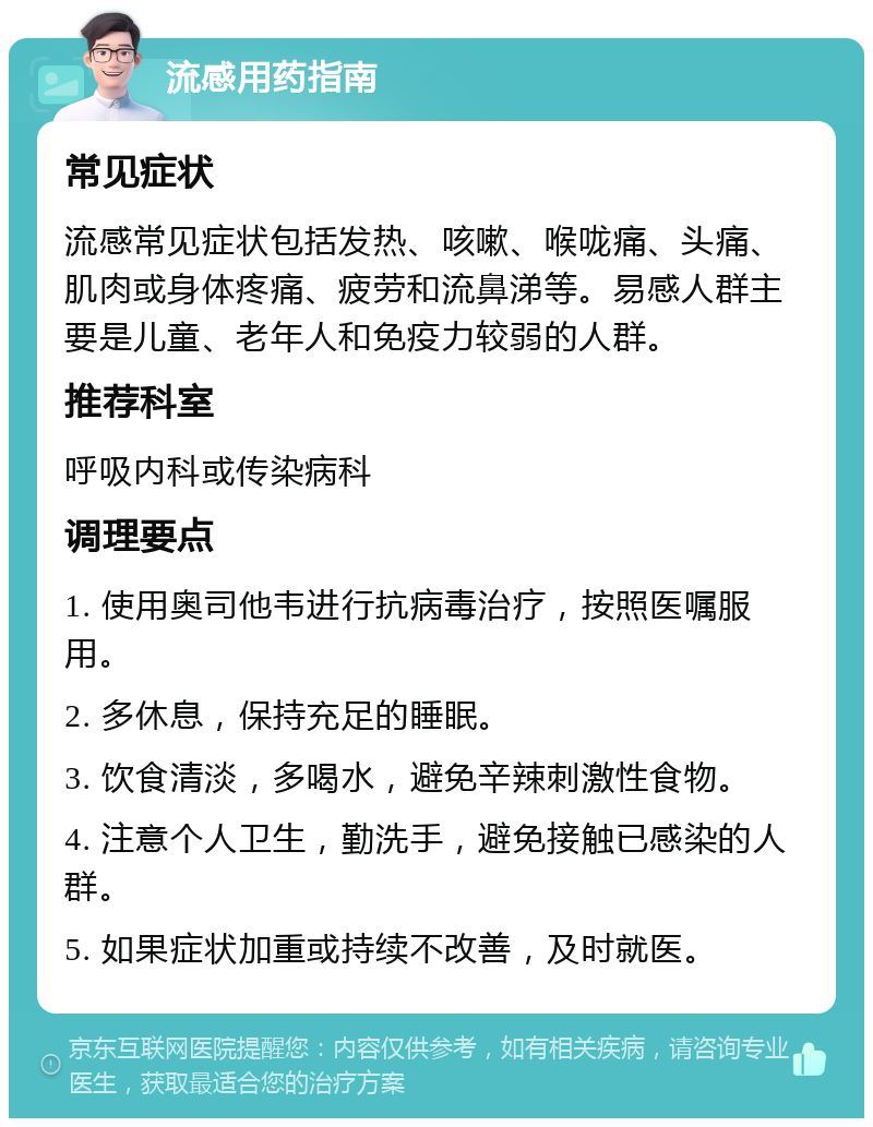 流感用药指南 常见症状 流感常见症状包括发热、咳嗽、喉咙痛、头痛、肌肉或身体疼痛、疲劳和流鼻涕等。易感人群主要是儿童、老年人和免疫力较弱的人群。 推荐科室 呼吸内科或传染病科 调理要点 1. 使用奥司他韦进行抗病毒治疗，按照医嘱服用。 2. 多休息，保持充足的睡眠。 3. 饮食清淡，多喝水，避免辛辣刺激性食物。 4. 注意个人卫生，勤洗手，避免接触已感染的人群。 5. 如果症状加重或持续不改善，及时就医。