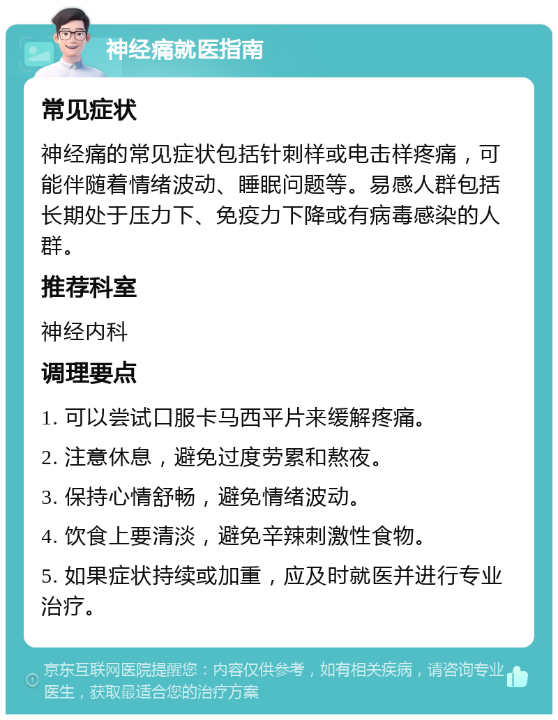 神经痛就医指南 常见症状 神经痛的常见症状包括针刺样或电击样疼痛，可能伴随着情绪波动、睡眠问题等。易感人群包括长期处于压力下、免疫力下降或有病毒感染的人群。 推荐科室 神经内科 调理要点 1. 可以尝试口服卡马西平片来缓解疼痛。 2. 注意休息，避免过度劳累和熬夜。 3. 保持心情舒畅，避免情绪波动。 4. 饮食上要清淡，避免辛辣刺激性食物。 5. 如果症状持续或加重，应及时就医并进行专业治疗。