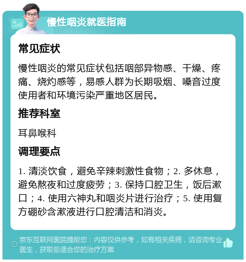 慢性咽炎就医指南 常见症状 慢性咽炎的常见症状包括咽部异物感、干燥、疼痛、烧灼感等，易感人群为长期吸烟、嗓音过度使用者和环境污染严重地区居民。 推荐科室 耳鼻喉科 调理要点 1. 清淡饮食，避免辛辣刺激性食物；2. 多休息，避免熬夜和过度疲劳；3. 保持口腔卫生，饭后漱口；4. 使用六神丸和咽炎片进行治疗；5. 使用复方硼砂含漱液进行口腔清洁和消炎。