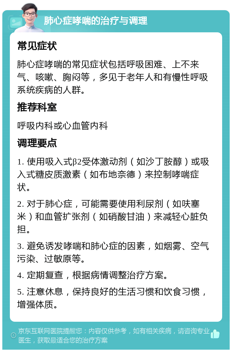 肺心症哮喘的治疗与调理 常见症状 肺心症哮喘的常见症状包括呼吸困难、上不来气、咳嗽、胸闷等，多见于老年人和有慢性呼吸系统疾病的人群。 推荐科室 呼吸内科或心血管内科 调理要点 1. 使用吸入式β2受体激动剂（如沙丁胺醇）或吸入式糖皮质激素（如布地奈德）来控制哮喘症状。 2. 对于肺心症，可能需要使用利尿剂（如呋塞米）和血管扩张剂（如硝酸甘油）来减轻心脏负担。 3. 避免诱发哮喘和肺心症的因素，如烟雾、空气污染、过敏原等。 4. 定期复查，根据病情调整治疗方案。 5. 注意休息，保持良好的生活习惯和饮食习惯，增强体质。