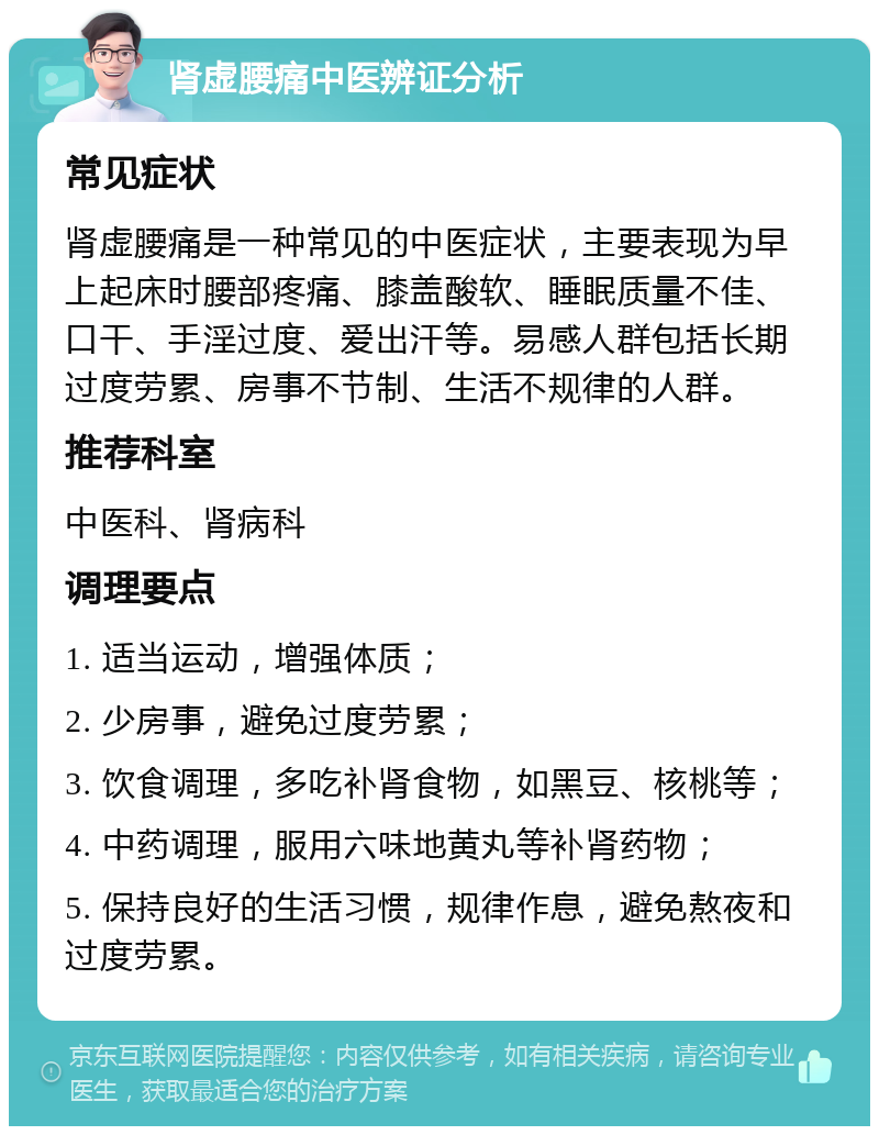 肾虚腰痛中医辨证分析 常见症状 肾虚腰痛是一种常见的中医症状，主要表现为早上起床时腰部疼痛、膝盖酸软、睡眠质量不佳、口干、手淫过度、爱出汗等。易感人群包括长期过度劳累、房事不节制、生活不规律的人群。 推荐科室 中医科、肾病科 调理要点 1. 适当运动，增强体质； 2. 少房事，避免过度劳累； 3. 饮食调理，多吃补肾食物，如黑豆、核桃等； 4. 中药调理，服用六味地黄丸等补肾药物； 5. 保持良好的生活习惯，规律作息，避免熬夜和过度劳累。