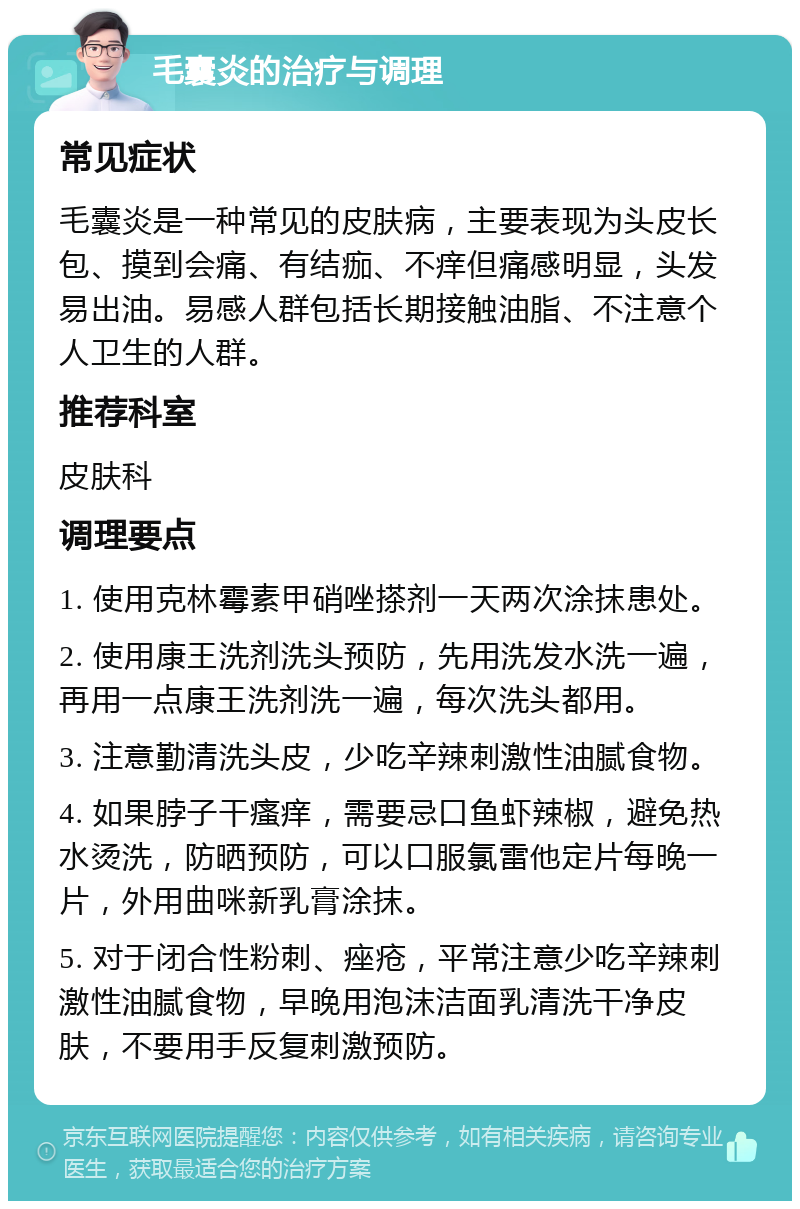 毛囊炎的治疗与调理 常见症状 毛囊炎是一种常见的皮肤病，主要表现为头皮长包、摸到会痛、有结痂、不痒但痛感明显，头发易出油。易感人群包括长期接触油脂、不注意个人卫生的人群。 推荐科室 皮肤科 调理要点 1. 使用克林霉素甲硝唑搽剂一天两次涂抹患处。 2. 使用康王洗剂洗头预防，先用洗发水洗一遍，再用一点康王洗剂洗一遍，每次洗头都用。 3. 注意勤清洗头皮，少吃辛辣刺激性油腻食物。 4. 如果脖子干瘙痒，需要忌口鱼虾辣椒，避免热水烫洗，防晒预防，可以口服氯雷他定片每晚一片，外用曲咪新乳膏涂抹。 5. 对于闭合性粉刺、痤疮，平常注意少吃辛辣刺激性油腻食物，早晚用泡沫洁面乳清洗干净皮肤，不要用手反复刺激预防。