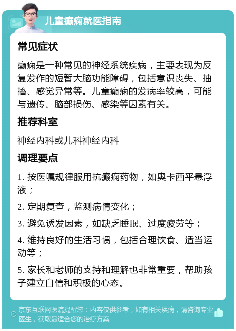 儿童癫痫就医指南 常见症状 癫痫是一种常见的神经系统疾病，主要表现为反复发作的短暂大脑功能障碍，包括意识丧失、抽搐、感觉异常等。儿童癫痫的发病率较高，可能与遗传、脑部损伤、感染等因素有关。 推荐科室 神经内科或儿科神经内科 调理要点 1. 按医嘱规律服用抗癫痫药物，如奥卡西平悬浮液； 2. 定期复查，监测病情变化； 3. 避免诱发因素，如缺乏睡眠、过度疲劳等； 4. 维持良好的生活习惯，包括合理饮食、适当运动等； 5. 家长和老师的支持和理解也非常重要，帮助孩子建立自信和积极的心态。