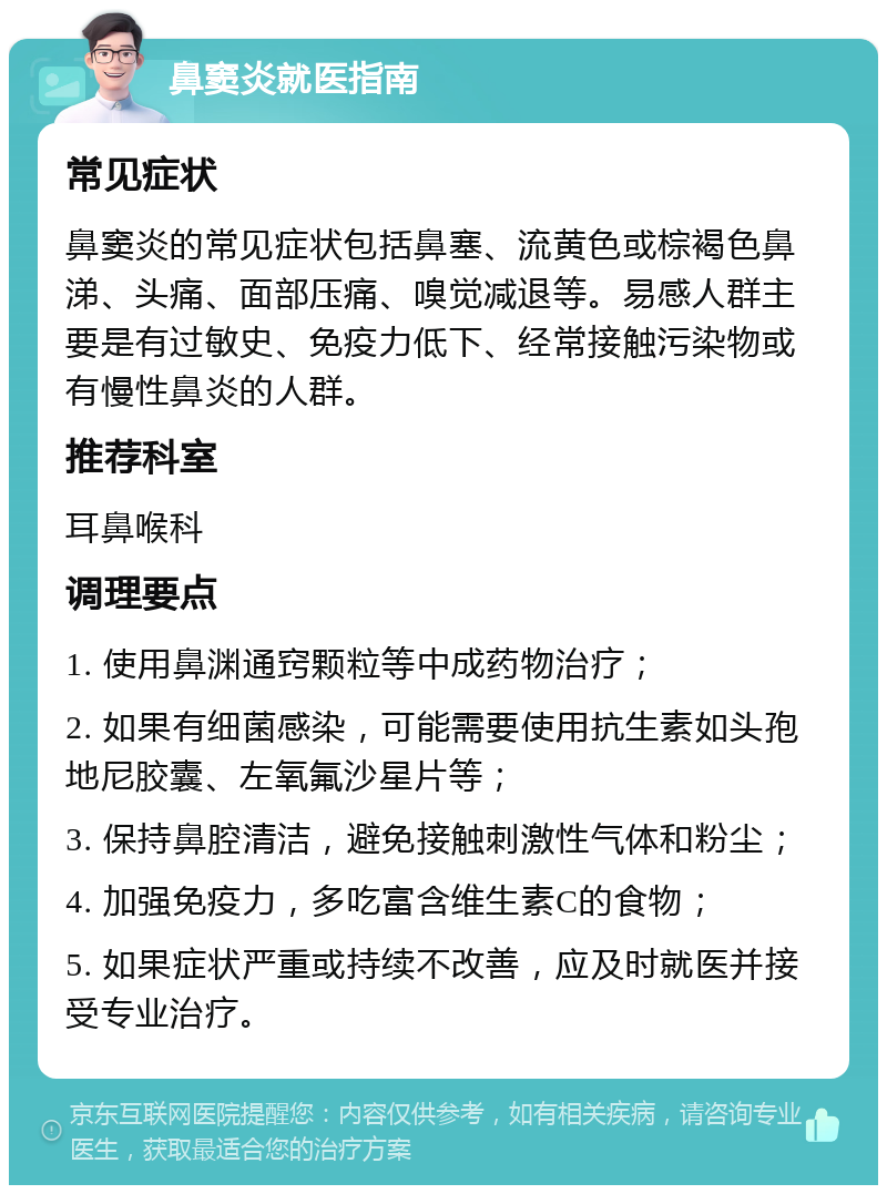 鼻窦炎就医指南 常见症状 鼻窦炎的常见症状包括鼻塞、流黄色或棕褐色鼻涕、头痛、面部压痛、嗅觉减退等。易感人群主要是有过敏史、免疫力低下、经常接触污染物或有慢性鼻炎的人群。 推荐科室 耳鼻喉科 调理要点 1. 使用鼻渊通窍颗粒等中成药物治疗； 2. 如果有细菌感染，可能需要使用抗生素如头孢地尼胶囊、左氧氟沙星片等； 3. 保持鼻腔清洁，避免接触刺激性气体和粉尘； 4. 加强免疫力，多吃富含维生素C的食物； 5. 如果症状严重或持续不改善，应及时就医并接受专业治疗。