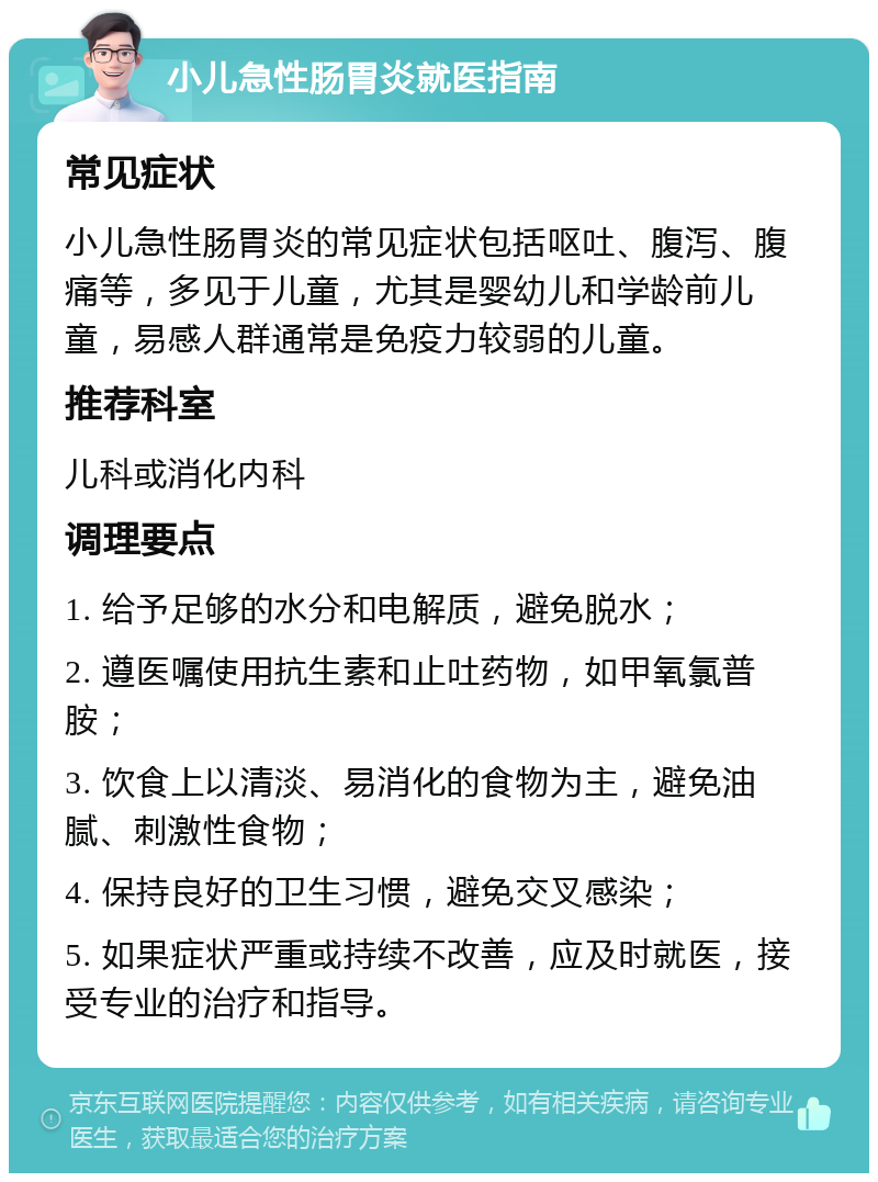 小儿急性肠胃炎就医指南 常见症状 小儿急性肠胃炎的常见症状包括呕吐、腹泻、腹痛等，多见于儿童，尤其是婴幼儿和学龄前儿童，易感人群通常是免疫力较弱的儿童。 推荐科室 儿科或消化内科 调理要点 1. 给予足够的水分和电解质，避免脱水； 2. 遵医嘱使用抗生素和止吐药物，如甲氧氯普胺； 3. 饮食上以清淡、易消化的食物为主，避免油腻、刺激性食物； 4. 保持良好的卫生习惯，避免交叉感染； 5. 如果症状严重或持续不改善，应及时就医，接受专业的治疗和指导。