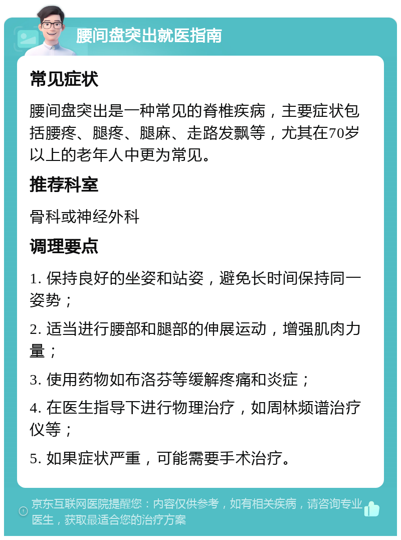 腰间盘突出就医指南 常见症状 腰间盘突出是一种常见的脊椎疾病，主要症状包括腰疼、腿疼、腿麻、走路发飘等，尤其在70岁以上的老年人中更为常见。 推荐科室 骨科或神经外科 调理要点 1. 保持良好的坐姿和站姿，避免长时间保持同一姿势； 2. 适当进行腰部和腿部的伸展运动，增强肌肉力量； 3. 使用药物如布洛芬等缓解疼痛和炎症； 4. 在医生指导下进行物理治疗，如周林频谱治疗仪等； 5. 如果症状严重，可能需要手术治疗。