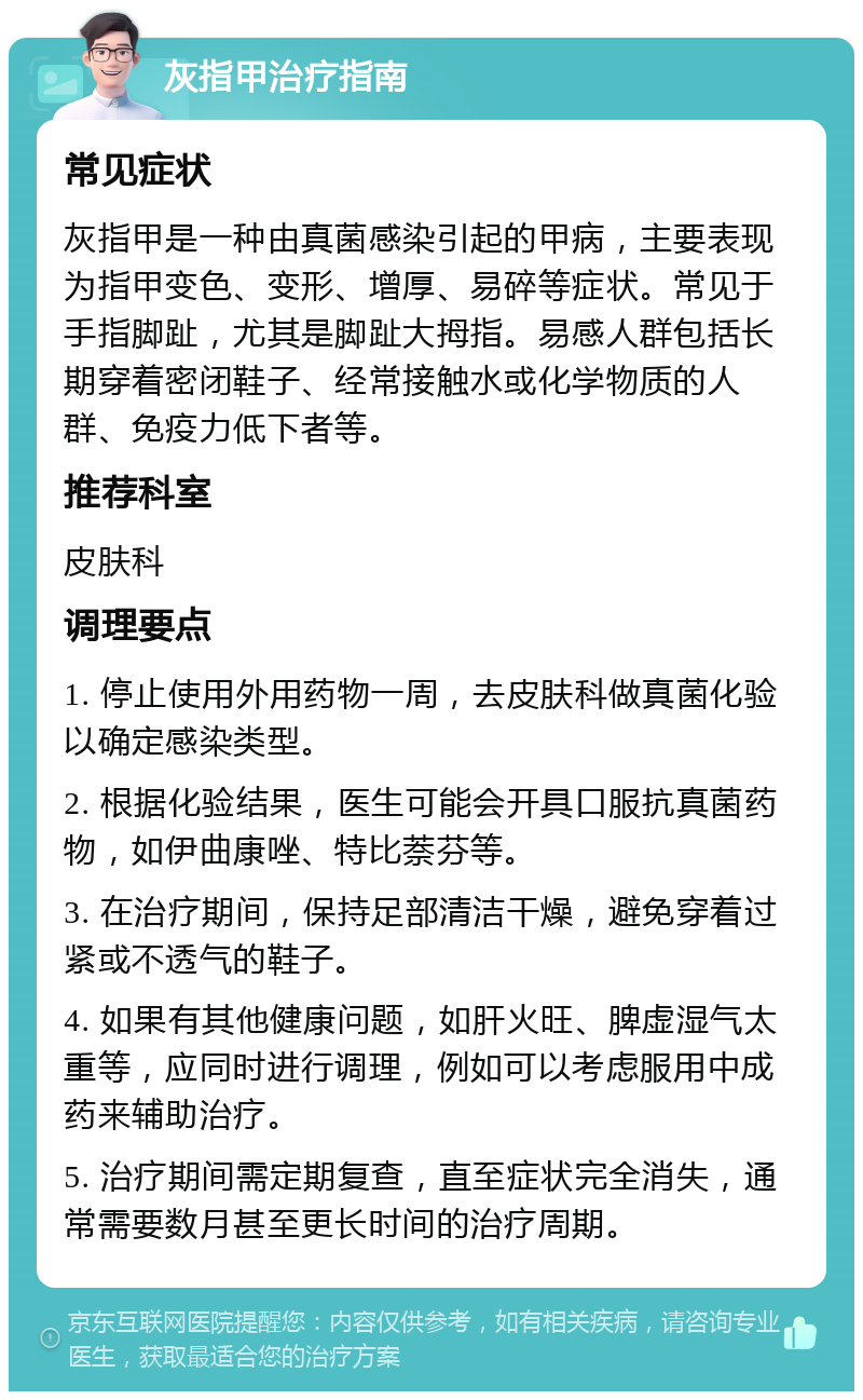 灰指甲治疗指南 常见症状 灰指甲是一种由真菌感染引起的甲病，主要表现为指甲变色、变形、增厚、易碎等症状。常见于手指脚趾，尤其是脚趾大拇指。易感人群包括长期穿着密闭鞋子、经常接触水或化学物质的人群、免疫力低下者等。 推荐科室 皮肤科 调理要点 1. 停止使用外用药物一周，去皮肤科做真菌化验以确定感染类型。 2. 根据化验结果，医生可能会开具口服抗真菌药物，如伊曲康唑、特比萘芬等。 3. 在治疗期间，保持足部清洁干燥，避免穿着过紧或不透气的鞋子。 4. 如果有其他健康问题，如肝火旺、脾虚湿气太重等，应同时进行调理，例如可以考虑服用中成药来辅助治疗。 5. 治疗期间需定期复查，直至症状完全消失，通常需要数月甚至更长时间的治疗周期。