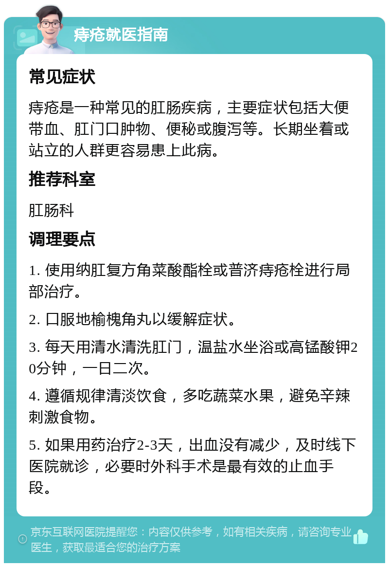 痔疮就医指南 常见症状 痔疮是一种常见的肛肠疾病，主要症状包括大便带血、肛门口肿物、便秘或腹泻等。长期坐着或站立的人群更容易患上此病。 推荐科室 肛肠科 调理要点 1. 使用纳肛复方角菜酸酯栓或普济痔疮栓进行局部治疗。 2. 口服地榆槐角丸以缓解症状。 3. 每天用清水清洗肛门，温盐水坐浴或高锰酸钾20分钟，一日二次。 4. 遵循规律清淡饮食，多吃蔬菜水果，避免辛辣刺激食物。 5. 如果用药治疗2-3天，出血没有减少，及时线下医院就诊，必要时外科手术是最有效的止血手段。