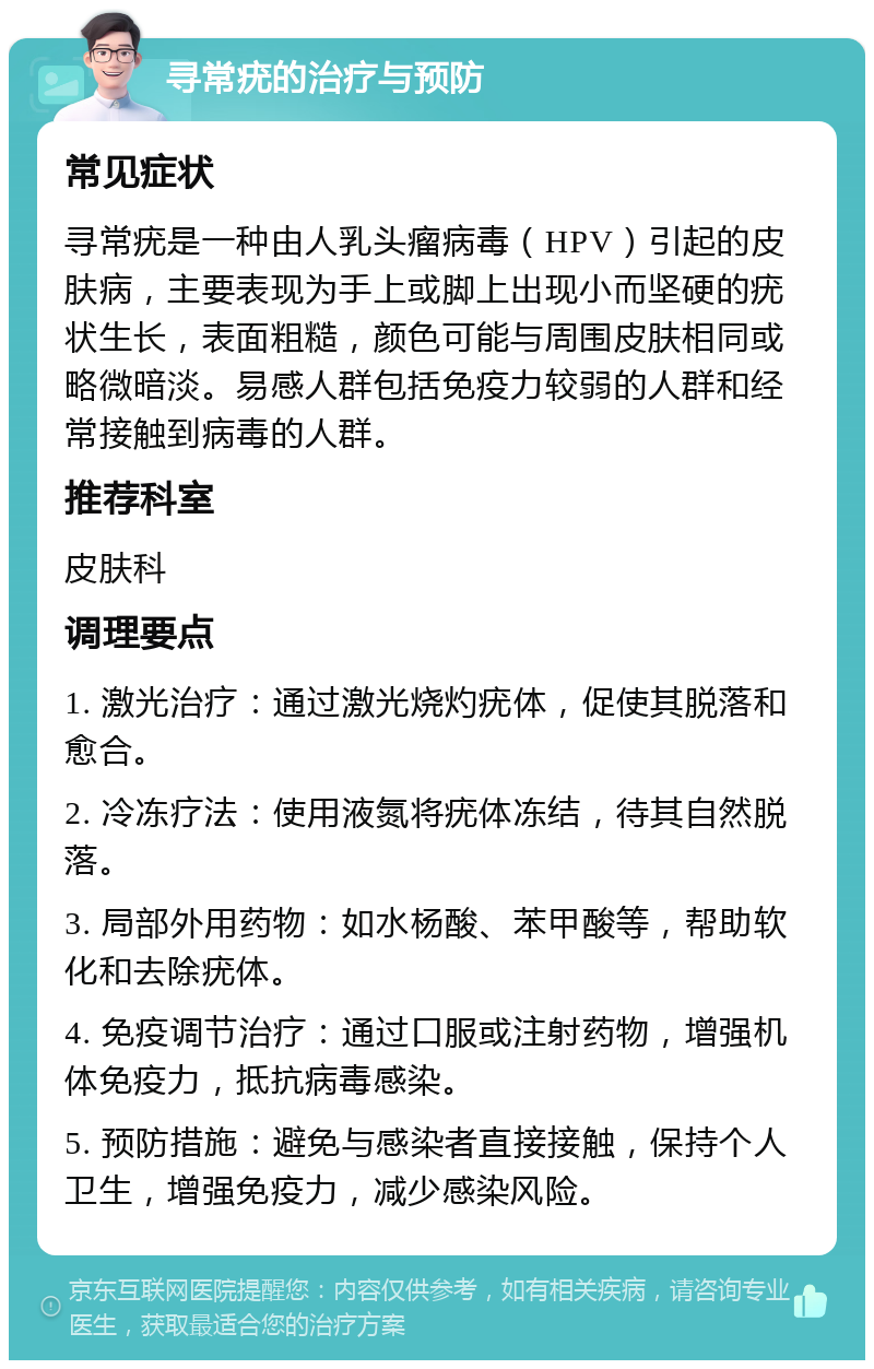 寻常疣的治疗与预防 常见症状 寻常疣是一种由人乳头瘤病毒（HPV）引起的皮肤病，主要表现为手上或脚上出现小而坚硬的疣状生长，表面粗糙，颜色可能与周围皮肤相同或略微暗淡。易感人群包括免疫力较弱的人群和经常接触到病毒的人群。 推荐科室 皮肤科 调理要点 1. 激光治疗：通过激光烧灼疣体，促使其脱落和愈合。 2. 冷冻疗法：使用液氮将疣体冻结，待其自然脱落。 3. 局部外用药物：如水杨酸、苯甲酸等，帮助软化和去除疣体。 4. 免疫调节治疗：通过口服或注射药物，增强机体免疫力，抵抗病毒感染。 5. 预防措施：避免与感染者直接接触，保持个人卫生，增强免疫力，减少感染风险。