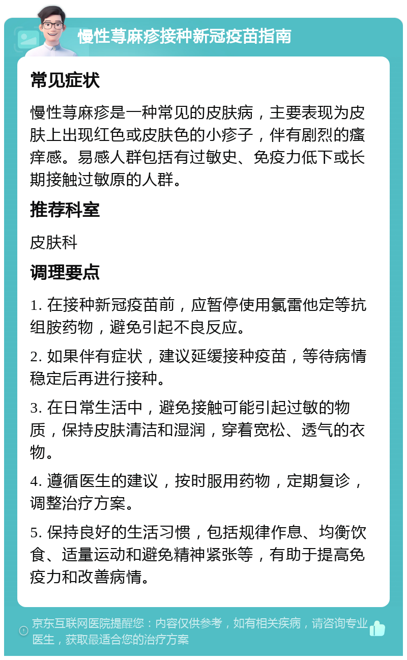 慢性荨麻疹接种新冠疫苗指南 常见症状 慢性荨麻疹是一种常见的皮肤病，主要表现为皮肤上出现红色或皮肤色的小疹子，伴有剧烈的瘙痒感。易感人群包括有过敏史、免疫力低下或长期接触过敏原的人群。 推荐科室 皮肤科 调理要点 1. 在接种新冠疫苗前，应暂停使用氯雷他定等抗组胺药物，避免引起不良反应。 2. 如果伴有症状，建议延缓接种疫苗，等待病情稳定后再进行接种。 3. 在日常生活中，避免接触可能引起过敏的物质，保持皮肤清洁和湿润，穿着宽松、透气的衣物。 4. 遵循医生的建议，按时服用药物，定期复诊，调整治疗方案。 5. 保持良好的生活习惯，包括规律作息、均衡饮食、适量运动和避免精神紧张等，有助于提高免疫力和改善病情。