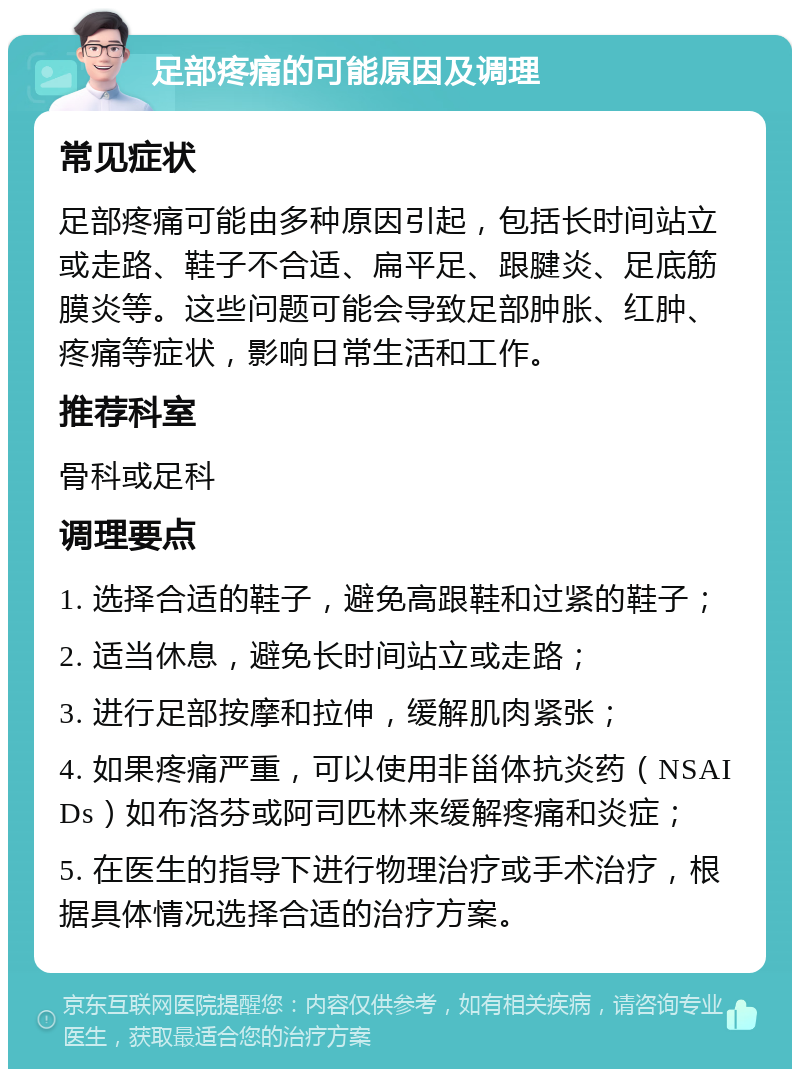 足部疼痛的可能原因及调理 常见症状 足部疼痛可能由多种原因引起，包括长时间站立或走路、鞋子不合适、扁平足、跟腱炎、足底筋膜炎等。这些问题可能会导致足部肿胀、红肿、疼痛等症状，影响日常生活和工作。 推荐科室 骨科或足科 调理要点 1. 选择合适的鞋子，避免高跟鞋和过紧的鞋子； 2. 适当休息，避免长时间站立或走路； 3. 进行足部按摩和拉伸，缓解肌肉紧张； 4. 如果疼痛严重，可以使用非甾体抗炎药（NSAIDs）如布洛芬或阿司匹林来缓解疼痛和炎症； 5. 在医生的指导下进行物理治疗或手术治疗，根据具体情况选择合适的治疗方案。