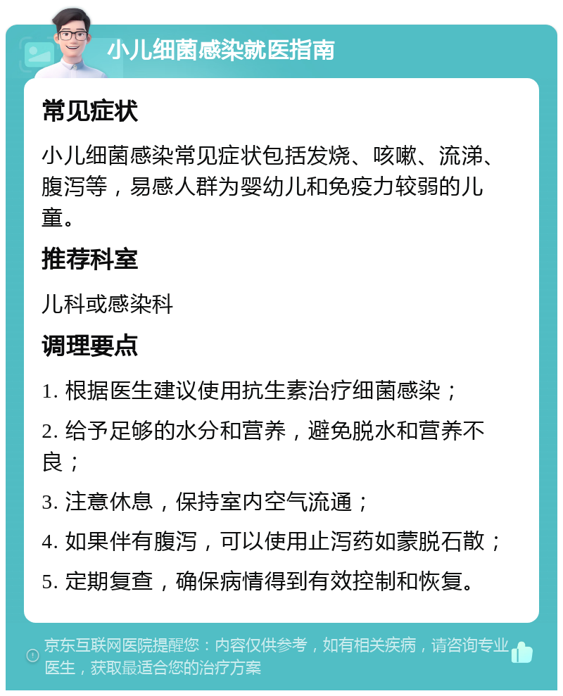 小儿细菌感染就医指南 常见症状 小儿细菌感染常见症状包括发烧、咳嗽、流涕、腹泻等，易感人群为婴幼儿和免疫力较弱的儿童。 推荐科室 儿科或感染科 调理要点 1. 根据医生建议使用抗生素治疗细菌感染； 2. 给予足够的水分和营养，避免脱水和营养不良； 3. 注意休息，保持室内空气流通； 4. 如果伴有腹泻，可以使用止泻药如蒙脱石散； 5. 定期复查，确保病情得到有效控制和恢复。