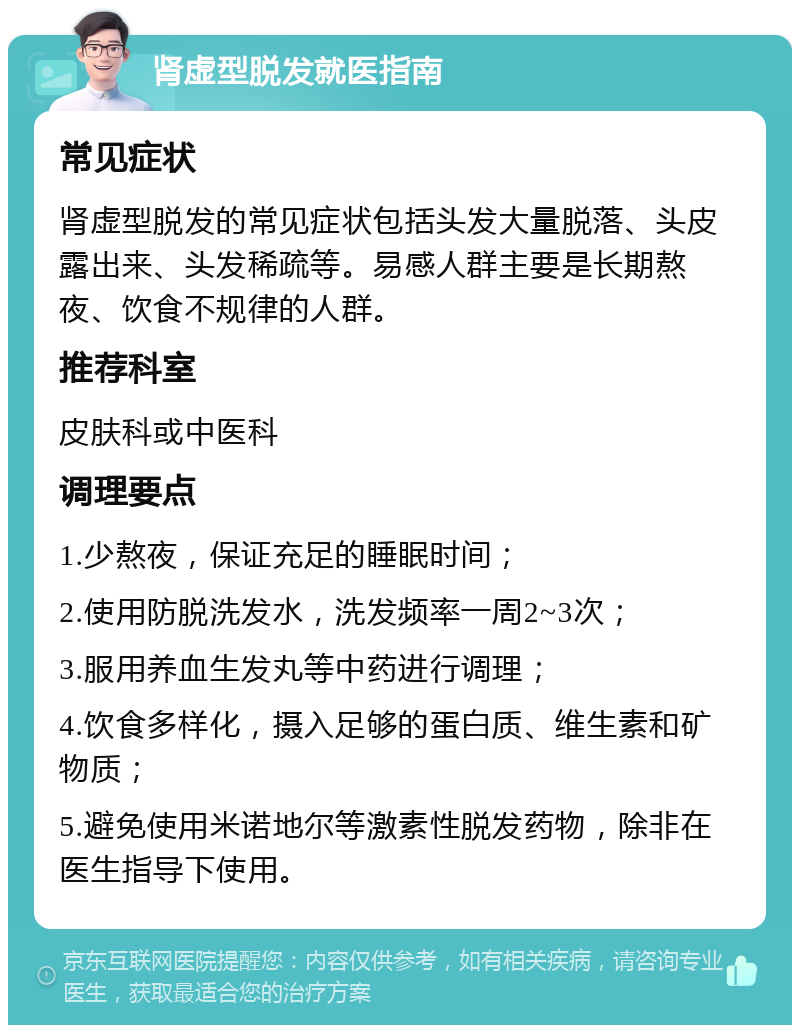 肾虚型脱发就医指南 常见症状 肾虚型脱发的常见症状包括头发大量脱落、头皮露出来、头发稀疏等。易感人群主要是长期熬夜、饮食不规律的人群。 推荐科室 皮肤科或中医科 调理要点 1.少熬夜，保证充足的睡眠时间； 2.使用防脱洗发水，洗发频率一周2~3次； 3.服用养血生发丸等中药进行调理； 4.饮食多样化，摄入足够的蛋白质、维生素和矿物质； 5.避免使用米诺地尔等激素性脱发药物，除非在医生指导下使用。