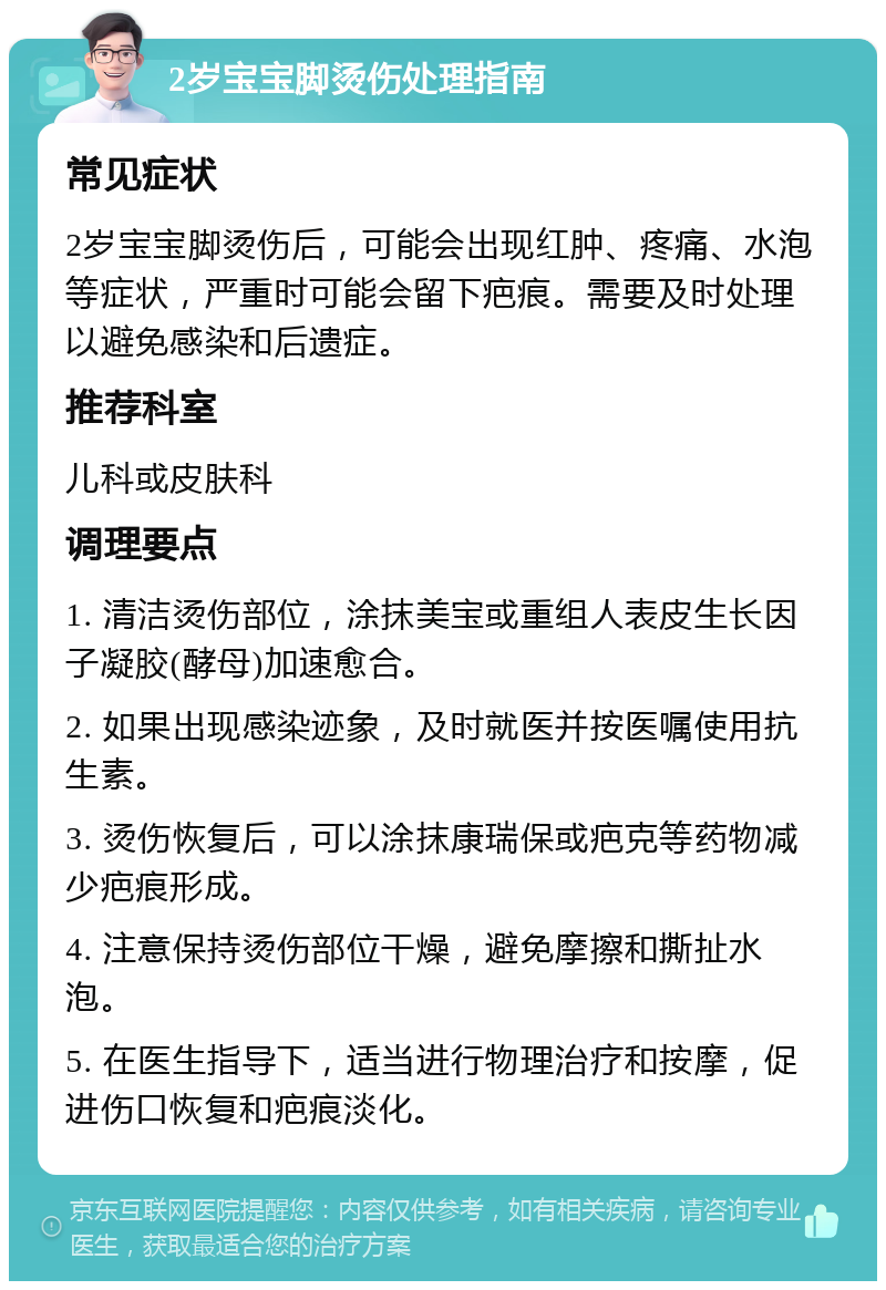 2岁宝宝脚烫伤处理指南 常见症状 2岁宝宝脚烫伤后，可能会出现红肿、疼痛、水泡等症状，严重时可能会留下疤痕。需要及时处理以避免感染和后遗症。 推荐科室 儿科或皮肤科 调理要点 1. 清洁烫伤部位，涂抹美宝或重组人表皮生长因子凝胶(酵母)加速愈合。 2. 如果出现感染迹象，及时就医并按医嘱使用抗生素。 3. 烫伤恢复后，可以涂抹康瑞保或疤克等药物减少疤痕形成。 4. 注意保持烫伤部位干燥，避免摩擦和撕扯水泡。 5. 在医生指导下，适当进行物理治疗和按摩，促进伤口恢复和疤痕淡化。