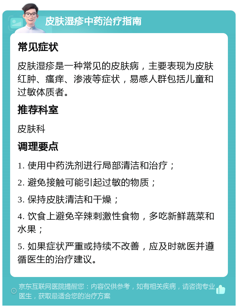 皮肤湿疹中药治疗指南 常见症状 皮肤湿疹是一种常见的皮肤病，主要表现为皮肤红肿、瘙痒、渗液等症状，易感人群包括儿童和过敏体质者。 推荐科室 皮肤科 调理要点 1. 使用中药洗剂进行局部清洁和治疗； 2. 避免接触可能引起过敏的物质； 3. 保持皮肤清洁和干燥； 4. 饮食上避免辛辣刺激性食物，多吃新鲜蔬菜和水果； 5. 如果症状严重或持续不改善，应及时就医并遵循医生的治疗建议。