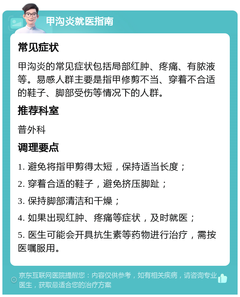 甲沟炎就医指南 常见症状 甲沟炎的常见症状包括局部红肿、疼痛、有脓液等。易感人群主要是指甲修剪不当、穿着不合适的鞋子、脚部受伤等情况下的人群。 推荐科室 普外科 调理要点 1. 避免将指甲剪得太短，保持适当长度； 2. 穿着合适的鞋子，避免挤压脚趾； 3. 保持脚部清洁和干燥； 4. 如果出现红肿、疼痛等症状，及时就医； 5. 医生可能会开具抗生素等药物进行治疗，需按医嘱服用。