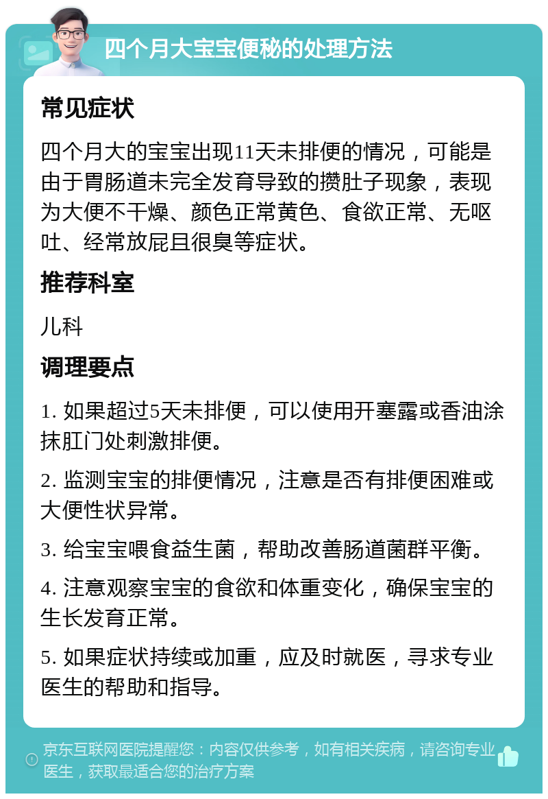 四个月大宝宝便秘的处理方法 常见症状 四个月大的宝宝出现11天未排便的情况，可能是由于胃肠道未完全发育导致的攒肚子现象，表现为大便不干燥、颜色正常黄色、食欲正常、无呕吐、经常放屁且很臭等症状。 推荐科室 儿科 调理要点 1. 如果超过5天未排便，可以使用开塞露或香油涂抹肛门处刺激排便。 2. 监测宝宝的排便情况，注意是否有排便困难或大便性状异常。 3. 给宝宝喂食益生菌，帮助改善肠道菌群平衡。 4. 注意观察宝宝的食欲和体重变化，确保宝宝的生长发育正常。 5. 如果症状持续或加重，应及时就医，寻求专业医生的帮助和指导。