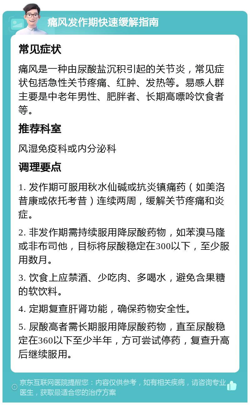 痛风发作期快速缓解指南 常见症状 痛风是一种由尿酸盐沉积引起的关节炎，常见症状包括急性关节疼痛、红肿、发热等。易感人群主要是中老年男性、肥胖者、长期高嘌呤饮食者等。 推荐科室 风湿免疫科或内分泌科 调理要点 1. 发作期可服用秋水仙碱或抗炎镇痛药（如美洛昔康或依托考昔）连续两周，缓解关节疼痛和炎症。 2. 非发作期需持续服用降尿酸药物，如苯溴马隆或非布司他，目标将尿酸稳定在300以下，至少服用数月。 3. 饮食上应禁酒、少吃肉、多喝水，避免含果糖的软饮料。 4. 定期复查肝肾功能，确保药物安全性。 5. 尿酸高者需长期服用降尿酸药物，直至尿酸稳定在360以下至少半年，方可尝试停药，复查升高后继续服用。