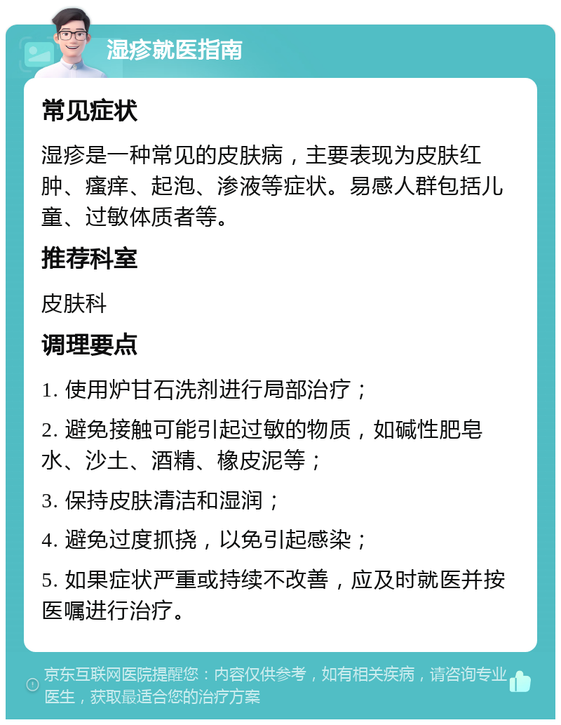 湿疹就医指南 常见症状 湿疹是一种常见的皮肤病，主要表现为皮肤红肿、瘙痒、起泡、渗液等症状。易感人群包括儿童、过敏体质者等。 推荐科室 皮肤科 调理要点 1. 使用炉甘石洗剂进行局部治疗； 2. 避免接触可能引起过敏的物质，如碱性肥皂水、沙土、酒精、橡皮泥等； 3. 保持皮肤清洁和湿润； 4. 避免过度抓挠，以免引起感染； 5. 如果症状严重或持续不改善，应及时就医并按医嘱进行治疗。