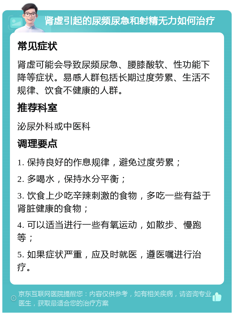 肾虚引起的尿频尿急和射精无力如何治疗 常见症状 肾虚可能会导致尿频尿急、腰膝酸软、性功能下降等症状。易感人群包括长期过度劳累、生活不规律、饮食不健康的人群。 推荐科室 泌尿外科或中医科 调理要点 1. 保持良好的作息规律，避免过度劳累； 2. 多喝水，保持水分平衡； 3. 饮食上少吃辛辣刺激的食物，多吃一些有益于肾脏健康的食物； 4. 可以适当进行一些有氧运动，如散步、慢跑等； 5. 如果症状严重，应及时就医，遵医嘱进行治疗。