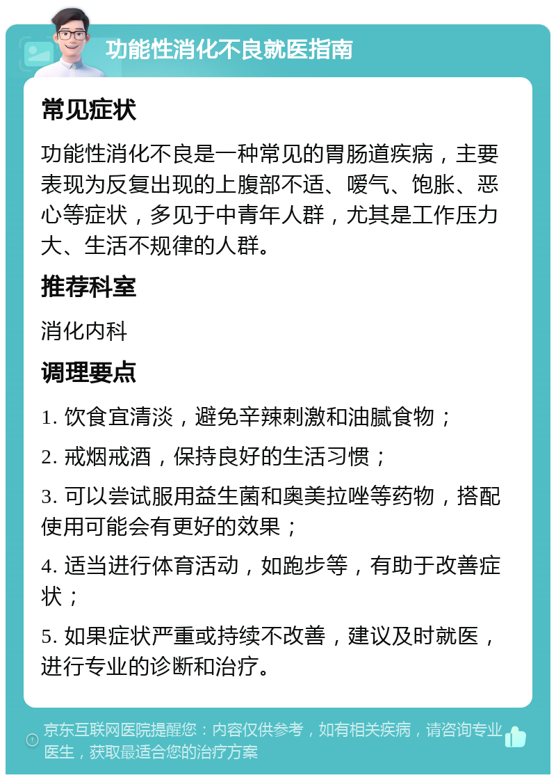 功能性消化不良就医指南 常见症状 功能性消化不良是一种常见的胃肠道疾病，主要表现为反复出现的上腹部不适、嗳气、饱胀、恶心等症状，多见于中青年人群，尤其是工作压力大、生活不规律的人群。 推荐科室 消化内科 调理要点 1. 饮食宜清淡，避免辛辣刺激和油腻食物； 2. 戒烟戒酒，保持良好的生活习惯； 3. 可以尝试服用益生菌和奥美拉唑等药物，搭配使用可能会有更好的效果； 4. 适当进行体育活动，如跑步等，有助于改善症状； 5. 如果症状严重或持续不改善，建议及时就医，进行专业的诊断和治疗。