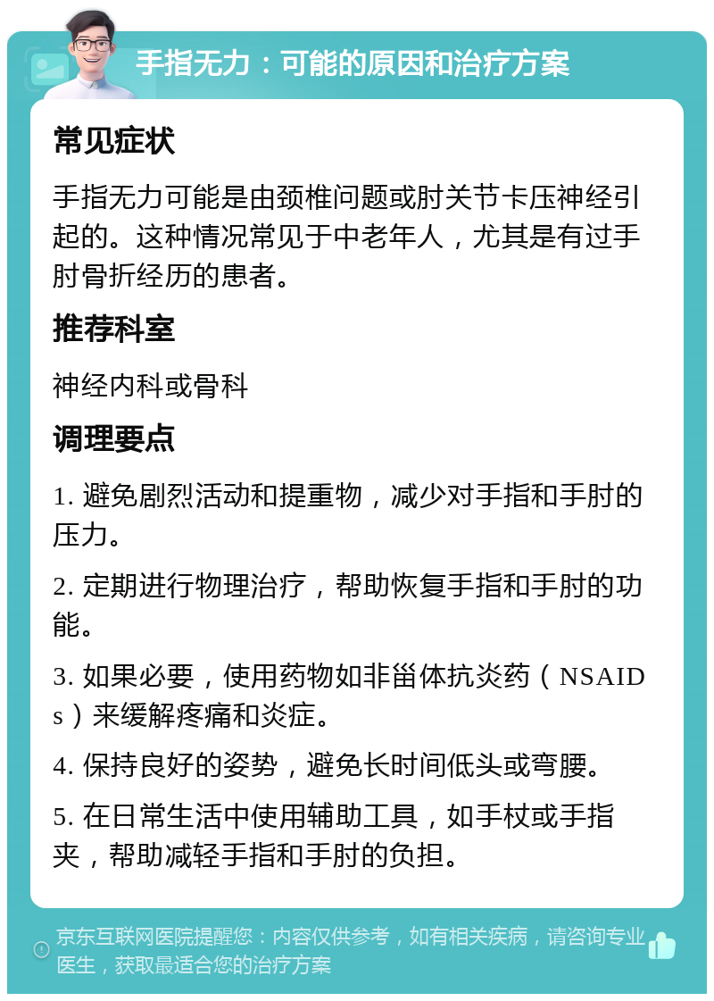 手指无力：可能的原因和治疗方案 常见症状 手指无力可能是由颈椎问题或肘关节卡压神经引起的。这种情况常见于中老年人，尤其是有过手肘骨折经历的患者。 推荐科室 神经内科或骨科 调理要点 1. 避免剧烈活动和提重物，减少对手指和手肘的压力。 2. 定期进行物理治疗，帮助恢复手指和手肘的功能。 3. 如果必要，使用药物如非甾体抗炎药（NSAIDs）来缓解疼痛和炎症。 4. 保持良好的姿势，避免长时间低头或弯腰。 5. 在日常生活中使用辅助工具，如手杖或手指夹，帮助减轻手指和手肘的负担。