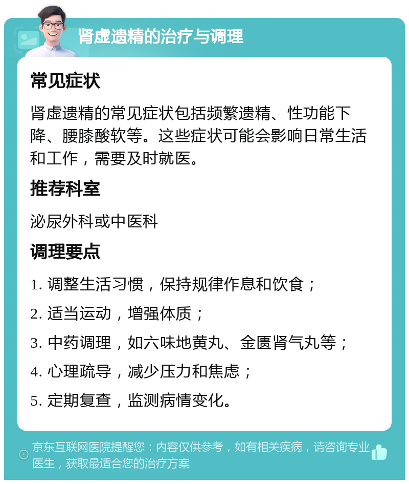 肾虚遗精的治疗与调理 常见症状 肾虚遗精的常见症状包括频繁遗精、性功能下降、腰膝酸软等。这些症状可能会影响日常生活和工作，需要及时就医。 推荐科室 泌尿外科或中医科 调理要点 1. 调整生活习惯，保持规律作息和饮食； 2. 适当运动，增强体质； 3. 中药调理，如六味地黄丸、金匮肾气丸等； 4. 心理疏导，减少压力和焦虑； 5. 定期复查，监测病情变化。