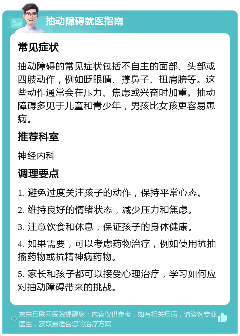 抽动障碍就医指南 常见症状 抽动障碍的常见症状包括不自主的面部、头部或四肢动作，例如眨眼睛、撑鼻子、扭肩膀等。这些动作通常会在压力、焦虑或兴奋时加重。抽动障碍多见于儿童和青少年，男孩比女孩更容易患病。 推荐科室 神经内科 调理要点 1. 避免过度关注孩子的动作，保持平常心态。 2. 维持良好的情绪状态，减少压力和焦虑。 3. 注意饮食和休息，保证孩子的身体健康。 4. 如果需要，可以考虑药物治疗，例如使用抗抽搐药物或抗精神病药物。 5. 家长和孩子都可以接受心理治疗，学习如何应对抽动障碍带来的挑战。