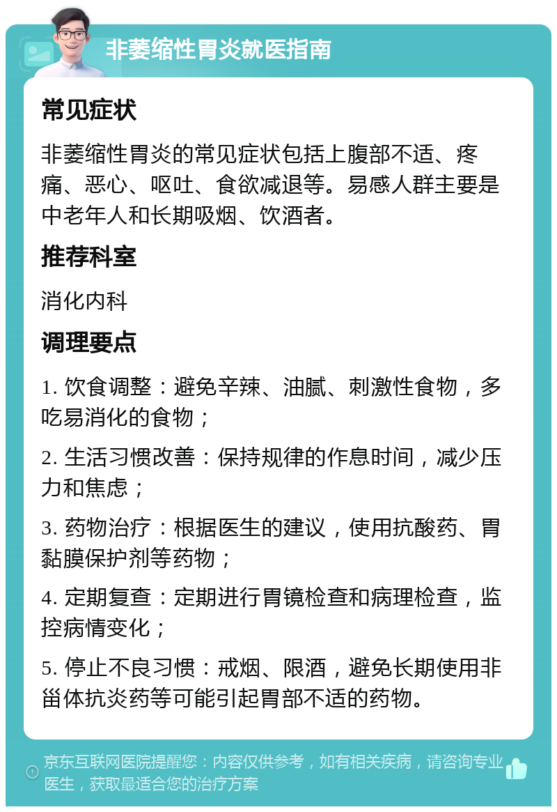 非萎缩性胃炎就医指南 常见症状 非萎缩性胃炎的常见症状包括上腹部不适、疼痛、恶心、呕吐、食欲减退等。易感人群主要是中老年人和长期吸烟、饮酒者。 推荐科室 消化内科 调理要点 1. 饮食调整：避免辛辣、油腻、刺激性食物，多吃易消化的食物； 2. 生活习惯改善：保持规律的作息时间，减少压力和焦虑； 3. 药物治疗：根据医生的建议，使用抗酸药、胃黏膜保护剂等药物； 4. 定期复查：定期进行胃镜检查和病理检查，监控病情变化； 5. 停止不良习惯：戒烟、限酒，避免长期使用非甾体抗炎药等可能引起胃部不适的药物。