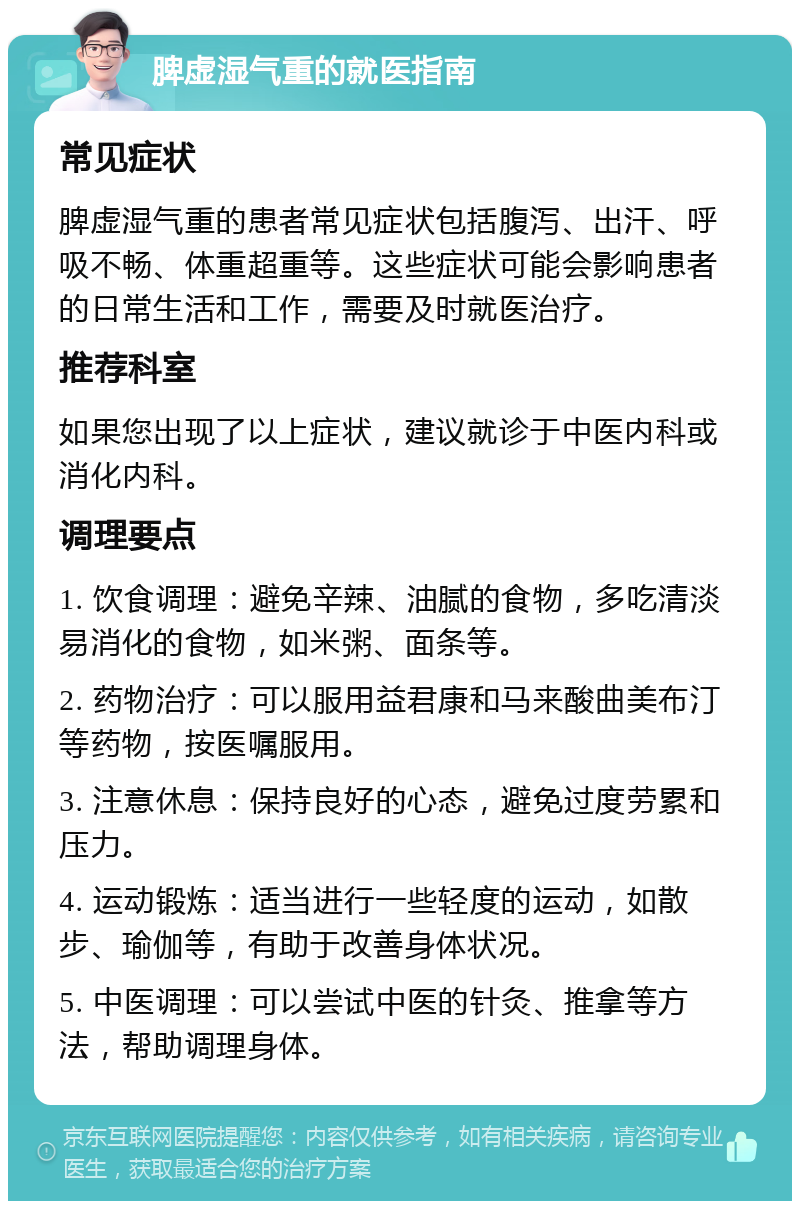 脾虚湿气重的就医指南 常见症状 脾虚湿气重的患者常见症状包括腹泻、出汗、呼吸不畅、体重超重等。这些症状可能会影响患者的日常生活和工作，需要及时就医治疗。 推荐科室 如果您出现了以上症状，建议就诊于中医内科或消化内科。 调理要点 1. 饮食调理：避免辛辣、油腻的食物，多吃清淡易消化的食物，如米粥、面条等。 2. 药物治疗：可以服用益君康和马来酸曲美布汀等药物，按医嘱服用。 3. 注意休息：保持良好的心态，避免过度劳累和压力。 4. 运动锻炼：适当进行一些轻度的运动，如散步、瑜伽等，有助于改善身体状况。 5. 中医调理：可以尝试中医的针灸、推拿等方法，帮助调理身体。