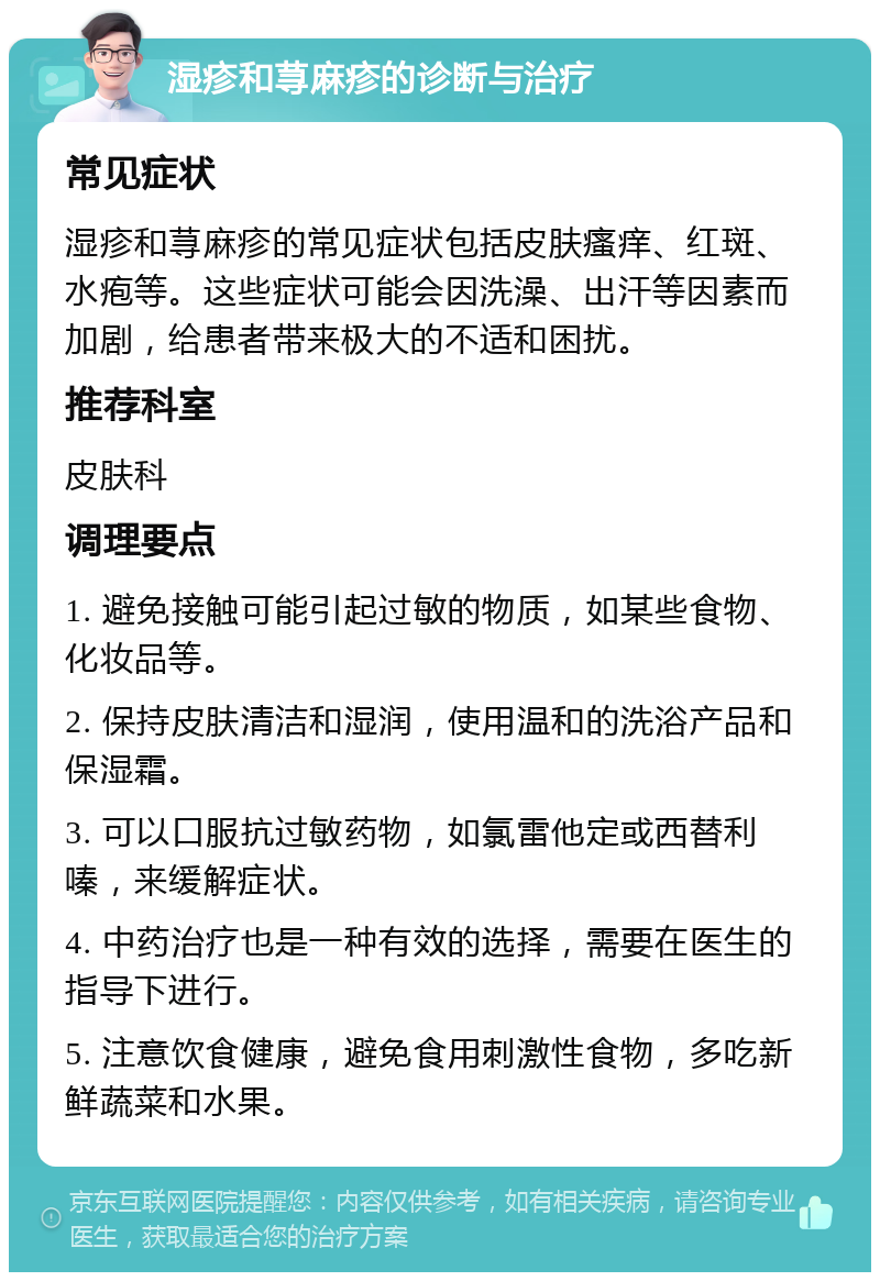 湿疹和荨麻疹的诊断与治疗 常见症状 湿疹和荨麻疹的常见症状包括皮肤瘙痒、红斑、水疱等。这些症状可能会因洗澡、出汗等因素而加剧，给患者带来极大的不适和困扰。 推荐科室 皮肤科 调理要点 1. 避免接触可能引起过敏的物质，如某些食物、化妆品等。 2. 保持皮肤清洁和湿润，使用温和的洗浴产品和保湿霜。 3. 可以口服抗过敏药物，如氯雷他定或西替利嗪，来缓解症状。 4. 中药治疗也是一种有效的选择，需要在医生的指导下进行。 5. 注意饮食健康，避免食用刺激性食物，多吃新鲜蔬菜和水果。