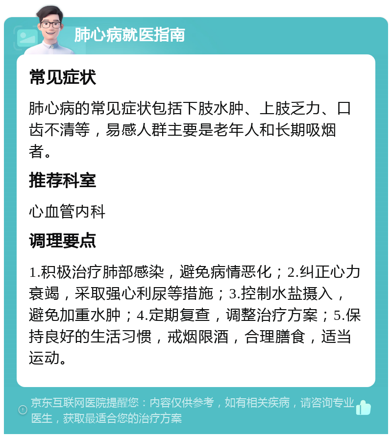 肺心病就医指南 常见症状 肺心病的常见症状包括下肢水肿、上肢乏力、口齿不清等，易感人群主要是老年人和长期吸烟者。 推荐科室 心血管内科 调理要点 1.积极治疗肺部感染，避免病情恶化；2.纠正心力衰竭，采取强心利尿等措施；3.控制水盐摄入，避免加重水肿；4.定期复查，调整治疗方案；5.保持良好的生活习惯，戒烟限酒，合理膳食，适当运动。