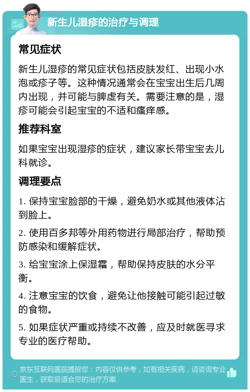 新生儿湿疹的治疗与调理 常见症状 新生儿湿疹的常见症状包括皮肤发红、出现小水泡或疹子等。这种情况通常会在宝宝出生后几周内出现，并可能与脾虚有关。需要注意的是，湿疹可能会引起宝宝的不适和瘙痒感。 推荐科室 如果宝宝出现湿疹的症状，建议家长带宝宝去儿科就诊。 调理要点 1. 保持宝宝脸部的干燥，避免奶水或其他液体沾到脸上。 2. 使用百多邦等外用药物进行局部治疗，帮助预防感染和缓解症状。 3. 给宝宝涂上保湿霜，帮助保持皮肤的水分平衡。 4. 注意宝宝的饮食，避免让他接触可能引起过敏的食物。 5. 如果症状严重或持续不改善，应及时就医寻求专业的医疗帮助。