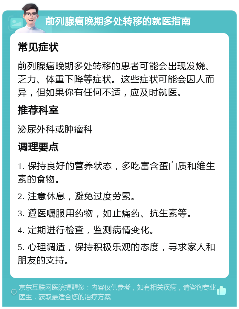 前列腺癌晚期多处转移的就医指南 常见症状 前列腺癌晚期多处转移的患者可能会出现发烧、乏力、体重下降等症状。这些症状可能会因人而异，但如果你有任何不适，应及时就医。 推荐科室 泌尿外科或肿瘤科 调理要点 1. 保持良好的营养状态，多吃富含蛋白质和维生素的食物。 2. 注意休息，避免过度劳累。 3. 遵医嘱服用药物，如止痛药、抗生素等。 4. 定期进行检查，监测病情变化。 5. 心理调适，保持积极乐观的态度，寻求家人和朋友的支持。