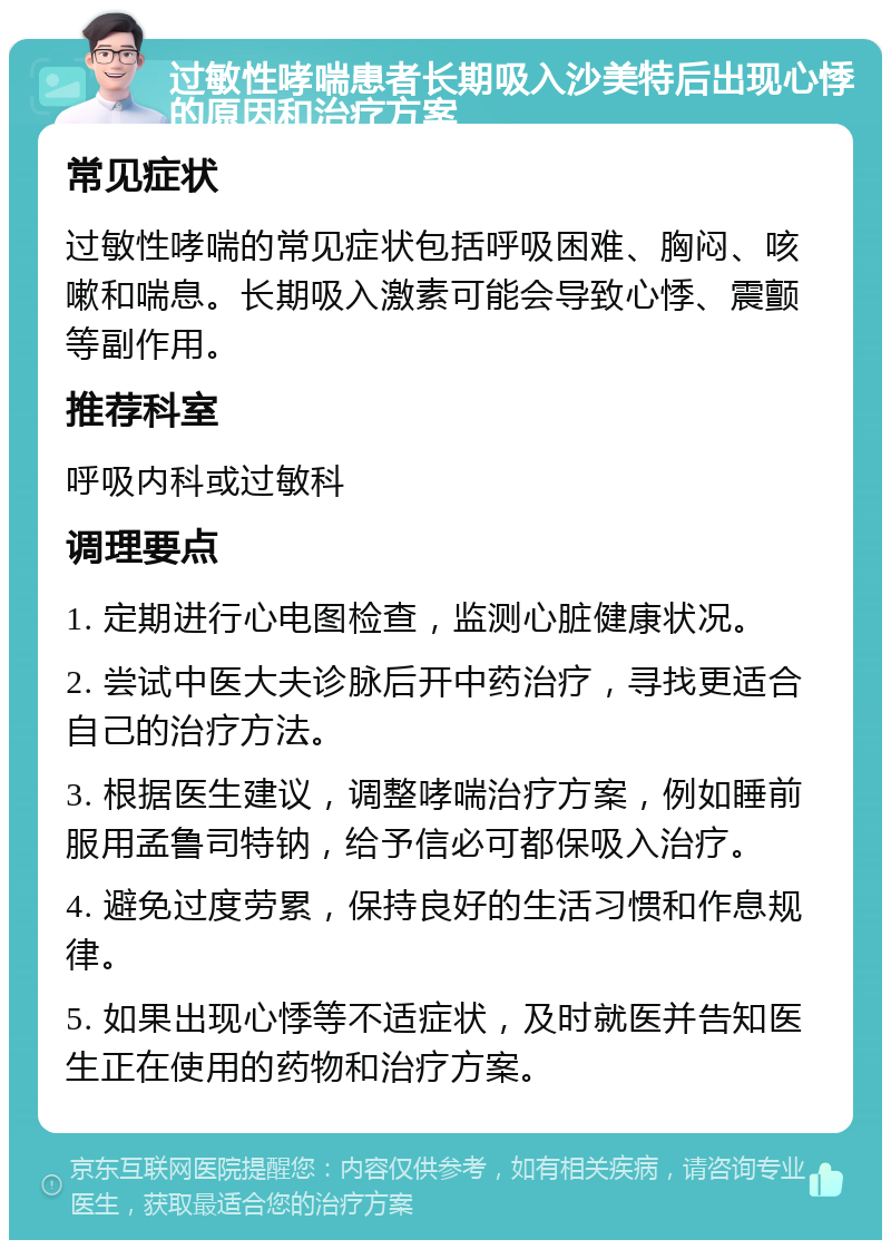 过敏性哮喘患者长期吸入沙美特后出现心悸的原因和治疗方案 常见症状 过敏性哮喘的常见症状包括呼吸困难、胸闷、咳嗽和喘息。长期吸入激素可能会导致心悸、震颤等副作用。 推荐科室 呼吸内科或过敏科 调理要点 1. 定期进行心电图检查，监测心脏健康状况。 2. 尝试中医大夫诊脉后开中药治疗，寻找更适合自己的治疗方法。 3. 根据医生建议，调整哮喘治疗方案，例如睡前服用孟鲁司特钠，给予信必可都保吸入治疗。 4. 避免过度劳累，保持良好的生活习惯和作息规律。 5. 如果出现心悸等不适症状，及时就医并告知医生正在使用的药物和治疗方案。