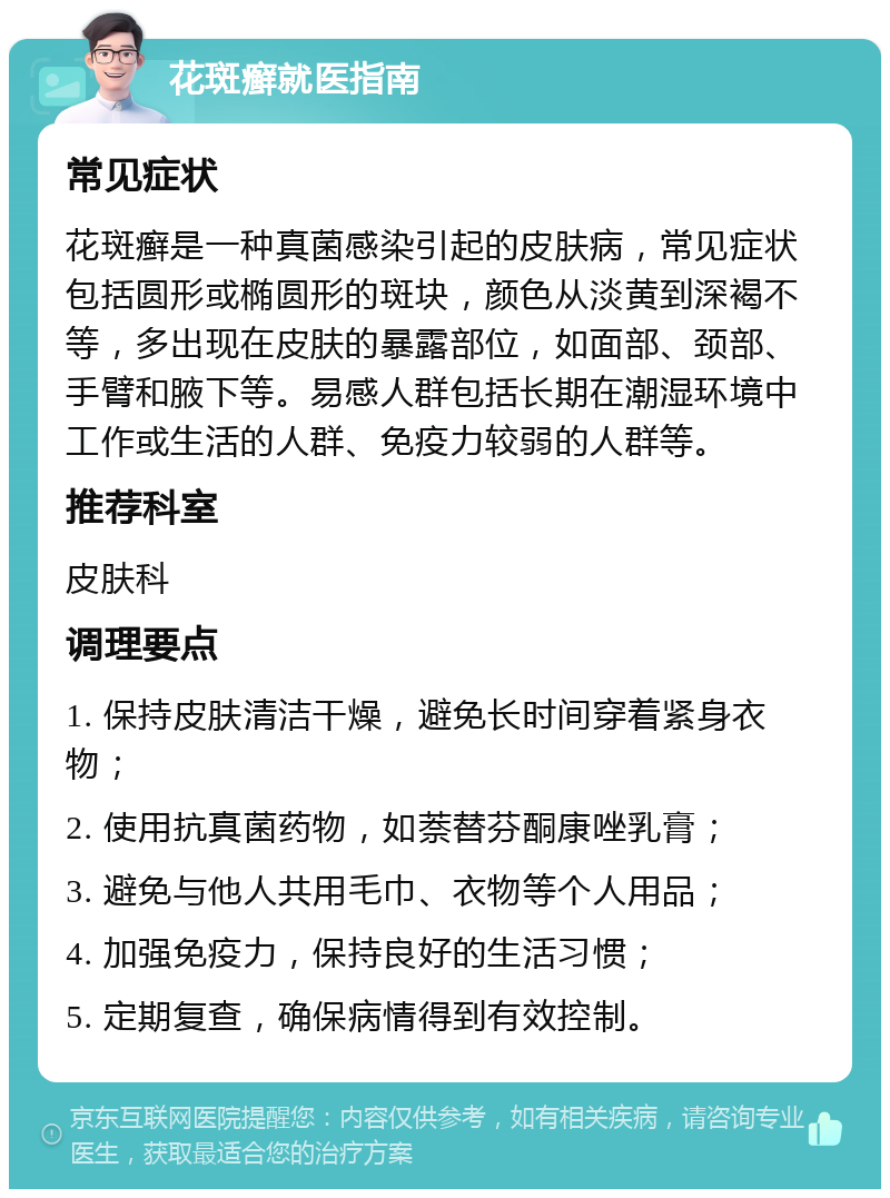 花斑癣就医指南 常见症状 花斑癣是一种真菌感染引起的皮肤病，常见症状包括圆形或椭圆形的斑块，颜色从淡黄到深褐不等，多出现在皮肤的暴露部位，如面部、颈部、手臂和腋下等。易感人群包括长期在潮湿环境中工作或生活的人群、免疫力较弱的人群等。 推荐科室 皮肤科 调理要点 1. 保持皮肤清洁干燥，避免长时间穿着紧身衣物； 2. 使用抗真菌药物，如萘替芬酮康唑乳膏； 3. 避免与他人共用毛巾、衣物等个人用品； 4. 加强免疫力，保持良好的生活习惯； 5. 定期复查，确保病情得到有效控制。