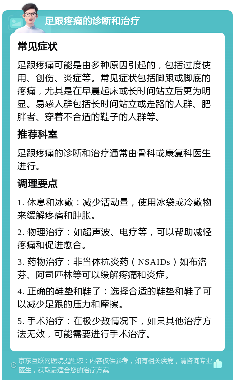 足跟疼痛的诊断和治疗 常见症状 足跟疼痛可能是由多种原因引起的，包括过度使用、创伤、炎症等。常见症状包括脚跟或脚底的疼痛，尤其是在早晨起床或长时间站立后更为明显。易感人群包括长时间站立或走路的人群、肥胖者、穿着不合适的鞋子的人群等。 推荐科室 足跟疼痛的诊断和治疗通常由骨科或康复科医生进行。 调理要点 1. 休息和冰敷：减少活动量，使用冰袋或冷敷物来缓解疼痛和肿胀。 2. 物理治疗：如超声波、电疗等，可以帮助减轻疼痛和促进愈合。 3. 药物治疗：非甾体抗炎药（NSAIDs）如布洛芬、阿司匹林等可以缓解疼痛和炎症。 4. 正确的鞋垫和鞋子：选择合适的鞋垫和鞋子可以减少足跟的压力和摩擦。 5. 手术治疗：在极少数情况下，如果其他治疗方法无效，可能需要进行手术治疗。