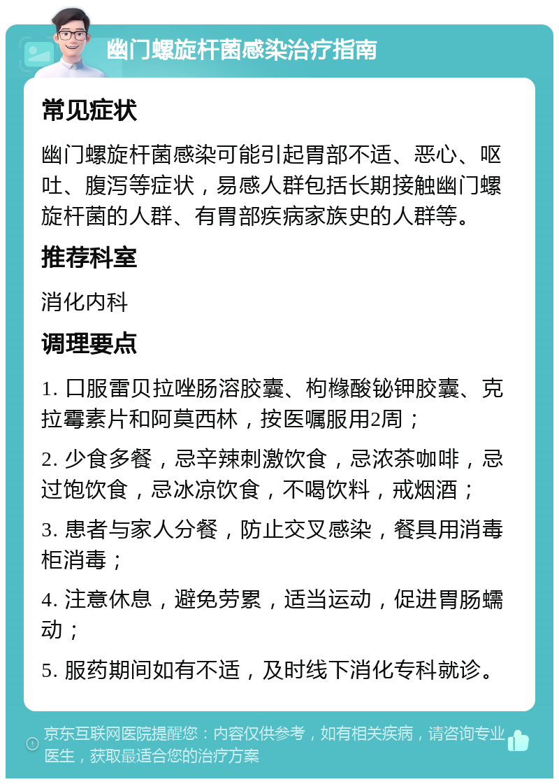 幽门螺旋杆菌感染治疗指南 常见症状 幽门螺旋杆菌感染可能引起胃部不适、恶心、呕吐、腹泻等症状，易感人群包括长期接触幽门螺旋杆菌的人群、有胃部疾病家族史的人群等。 推荐科室 消化内科 调理要点 1. 口服雷贝拉唑肠溶胶囊、枸橼酸铋钾胶囊、克拉霉素片和阿莫西林，按医嘱服用2周； 2. 少食多餐，忌辛辣刺激饮食，忌浓茶咖啡，忌过饱饮食，忌冰凉饮食，不喝饮料，戒烟酒； 3. 患者与家人分餐，防止交叉感染，餐具用消毒柜消毒； 4. 注意休息，避免劳累，适当运动，促进胃肠蠕动； 5. 服药期间如有不适，及时线下消化专科就诊。