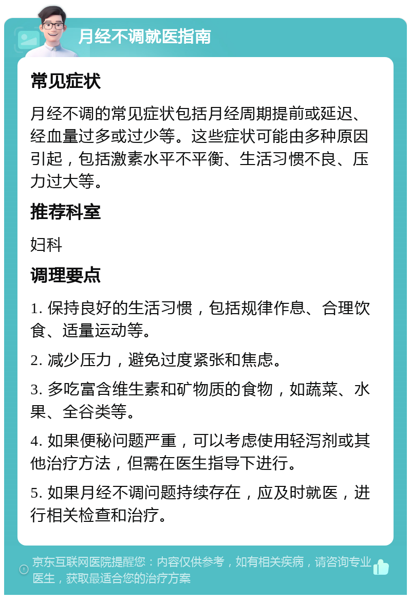 月经不调就医指南 常见症状 月经不调的常见症状包括月经周期提前或延迟、经血量过多或过少等。这些症状可能由多种原因引起，包括激素水平不平衡、生活习惯不良、压力过大等。 推荐科室 妇科 调理要点 1. 保持良好的生活习惯，包括规律作息、合理饮食、适量运动等。 2. 减少压力，避免过度紧张和焦虑。 3. 多吃富含维生素和矿物质的食物，如蔬菜、水果、全谷类等。 4. 如果便秘问题严重，可以考虑使用轻泻剂或其他治疗方法，但需在医生指导下进行。 5. 如果月经不调问题持续存在，应及时就医，进行相关检查和治疗。