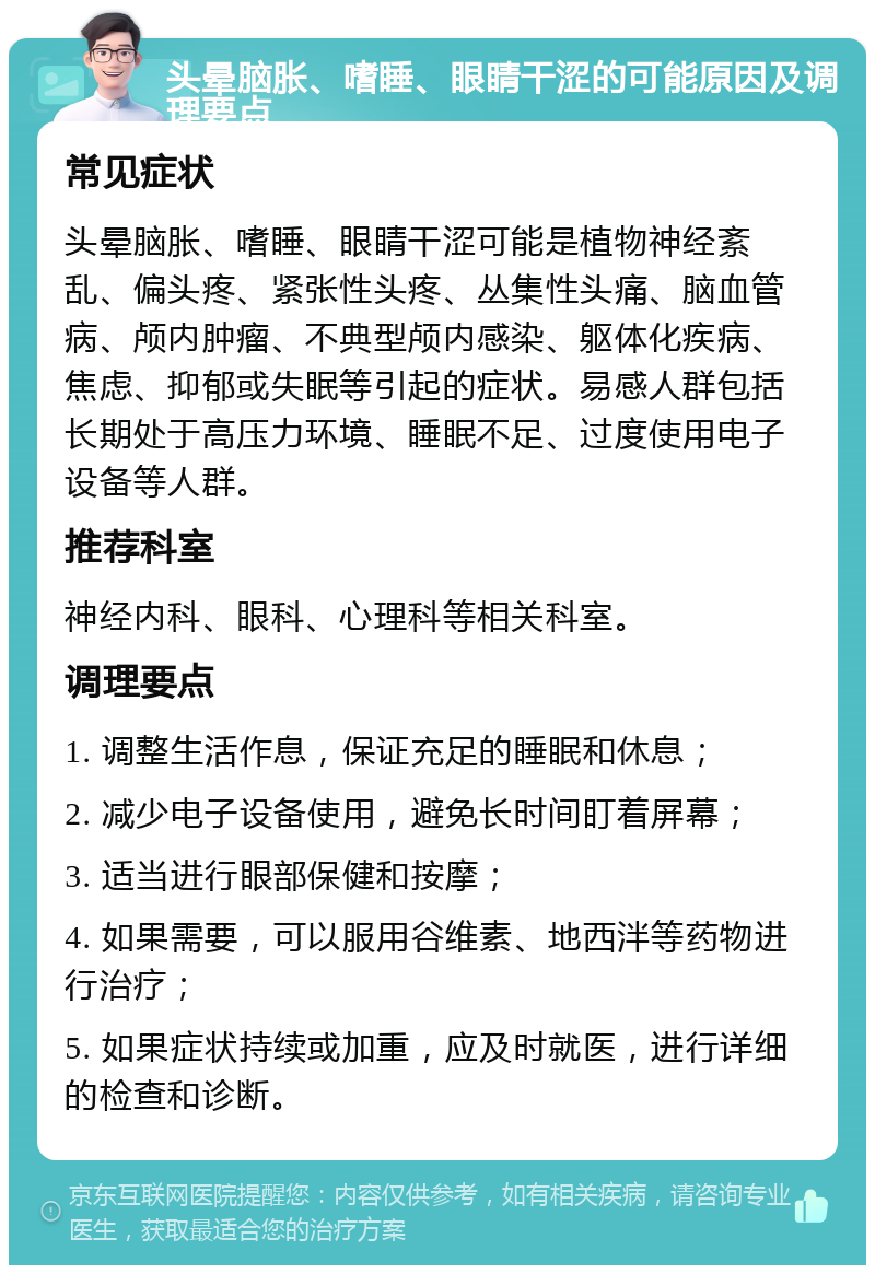 头晕脑胀、嗜睡、眼睛干涩的可能原因及调理要点 常见症状 头晕脑胀、嗜睡、眼睛干涩可能是植物神经紊乱、偏头疼、紧张性头疼、丛集性头痛、脑血管病、颅内肿瘤、不典型颅内感染、躯体化疾病、焦虑、抑郁或失眠等引起的症状。易感人群包括长期处于高压力环境、睡眠不足、过度使用电子设备等人群。 推荐科室 神经内科、眼科、心理科等相关科室。 调理要点 1. 调整生活作息，保证充足的睡眠和休息； 2. 减少电子设备使用，避免长时间盯着屏幕； 3. 适当进行眼部保健和按摩； 4. 如果需要，可以服用谷维素、地西泮等药物进行治疗； 5. 如果症状持续或加重，应及时就医，进行详细的检查和诊断。