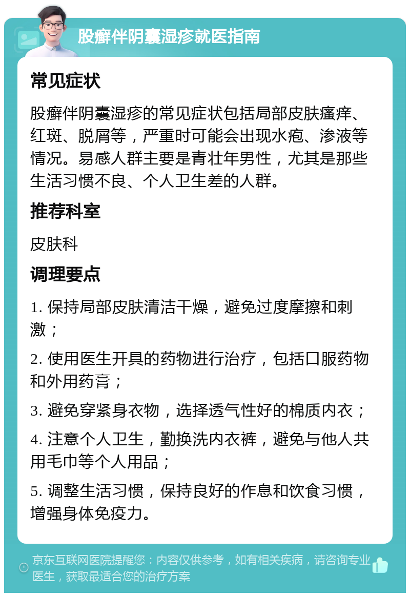 股癣伴阴囊湿疹就医指南 常见症状 股癣伴阴囊湿疹的常见症状包括局部皮肤瘙痒、红斑、脱屑等，严重时可能会出现水疱、渗液等情况。易感人群主要是青壮年男性，尤其是那些生活习惯不良、个人卫生差的人群。 推荐科室 皮肤科 调理要点 1. 保持局部皮肤清洁干燥，避免过度摩擦和刺激； 2. 使用医生开具的药物进行治疗，包括口服药物和外用药膏； 3. 避免穿紧身衣物，选择透气性好的棉质内衣； 4. 注意个人卫生，勤换洗内衣裤，避免与他人共用毛巾等个人用品； 5. 调整生活习惯，保持良好的作息和饮食习惯，增强身体免疫力。