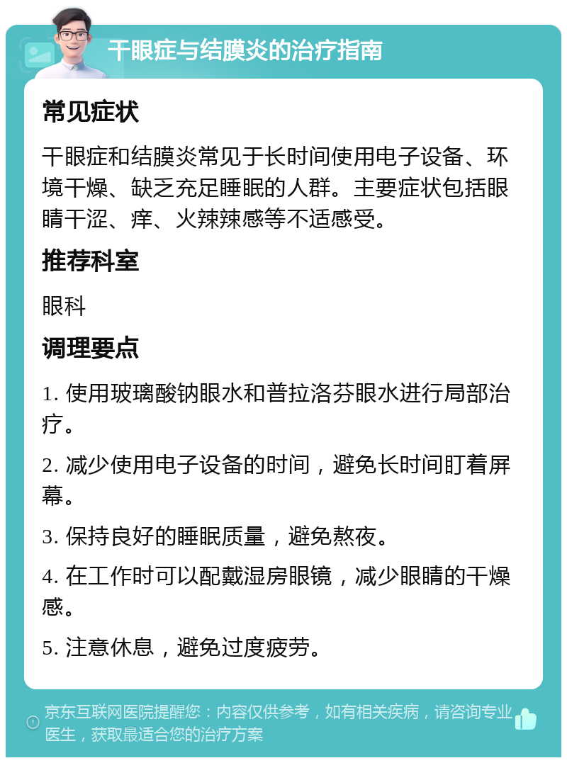 干眼症与结膜炎的治疗指南 常见症状 干眼症和结膜炎常见于长时间使用电子设备、环境干燥、缺乏充足睡眠的人群。主要症状包括眼睛干涩、痒、火辣辣感等不适感受。 推荐科室 眼科 调理要点 1. 使用玻璃酸钠眼水和普拉洛芬眼水进行局部治疗。 2. 减少使用电子设备的时间，避免长时间盯着屏幕。 3. 保持良好的睡眠质量，避免熬夜。 4. 在工作时可以配戴湿房眼镜，减少眼睛的干燥感。 5. 注意休息，避免过度疲劳。