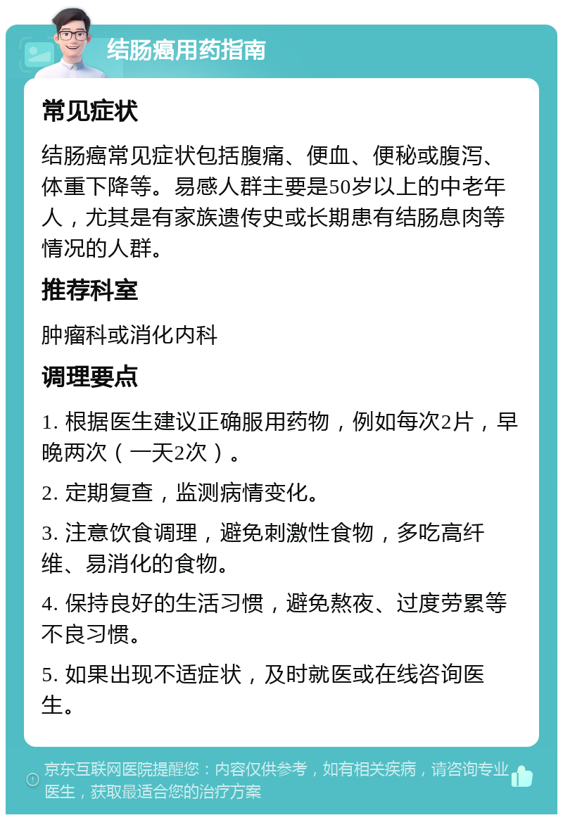 结肠癌用药指南 常见症状 结肠癌常见症状包括腹痛、便血、便秘或腹泻、体重下降等。易感人群主要是50岁以上的中老年人，尤其是有家族遗传史或长期患有结肠息肉等情况的人群。 推荐科室 肿瘤科或消化内科 调理要点 1. 根据医生建议正确服用药物，例如每次2片，早晚两次（一天2次）。 2. 定期复查，监测病情变化。 3. 注意饮食调理，避免刺激性食物，多吃高纤维、易消化的食物。 4. 保持良好的生活习惯，避免熬夜、过度劳累等不良习惯。 5. 如果出现不适症状，及时就医或在线咨询医生。