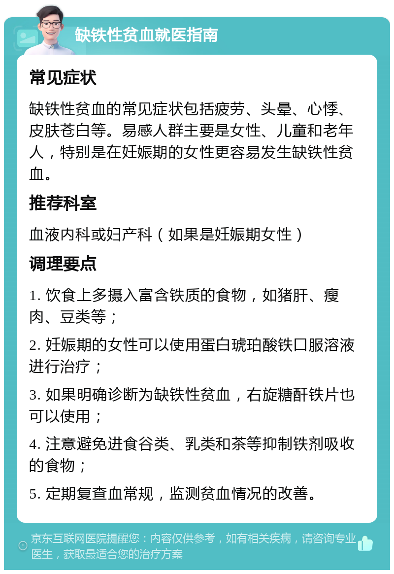 缺铁性贫血就医指南 常见症状 缺铁性贫血的常见症状包括疲劳、头晕、心悸、皮肤苍白等。易感人群主要是女性、儿童和老年人，特别是在妊娠期的女性更容易发生缺铁性贫血。 推荐科室 血液内科或妇产科（如果是妊娠期女性） 调理要点 1. 饮食上多摄入富含铁质的食物，如猪肝、瘦肉、豆类等； 2. 妊娠期的女性可以使用蛋白琥珀酸铁口服溶液进行治疗； 3. 如果明确诊断为缺铁性贫血，右旋糖酐铁片也可以使用； 4. 注意避免进食谷类、乳类和茶等抑制铁剂吸收的食物； 5. 定期复查血常规，监测贫血情况的改善。