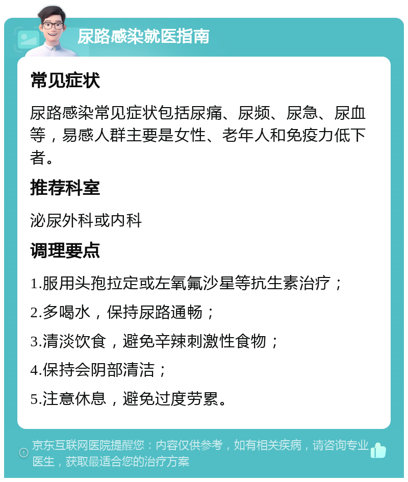 尿路感染就医指南 常见症状 尿路感染常见症状包括尿痛、尿频、尿急、尿血等，易感人群主要是女性、老年人和免疫力低下者。 推荐科室 泌尿外科或内科 调理要点 1.服用头孢拉定或左氧氟沙星等抗生素治疗； 2.多喝水，保持尿路通畅； 3.清淡饮食，避免辛辣刺激性食物； 4.保持会阴部清洁； 5.注意休息，避免过度劳累。