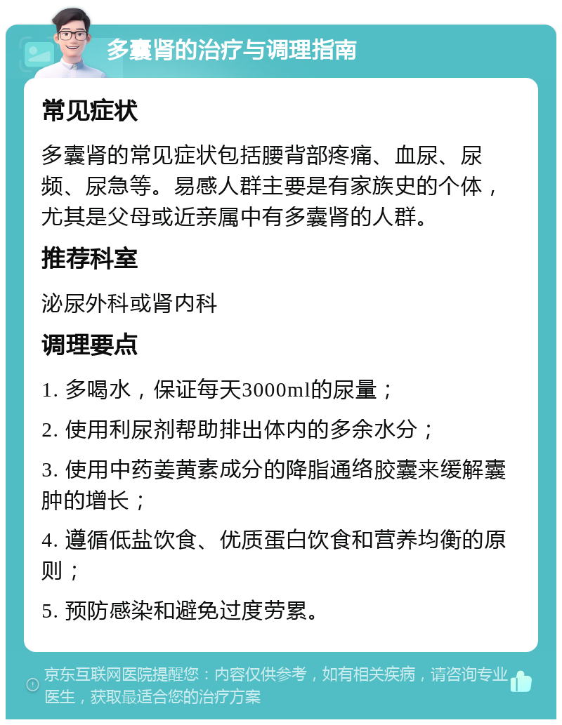 多囊肾的治疗与调理指南 常见症状 多囊肾的常见症状包括腰背部疼痛、血尿、尿频、尿急等。易感人群主要是有家族史的个体，尤其是父母或近亲属中有多囊肾的人群。 推荐科室 泌尿外科或肾内科 调理要点 1. 多喝水，保证每天3000ml的尿量； 2. 使用利尿剂帮助排出体内的多余水分； 3. 使用中药姜黄素成分的降脂通络胶囊来缓解囊肿的增长； 4. 遵循低盐饮食、优质蛋白饮食和营养均衡的原则； 5. 预防感染和避免过度劳累。