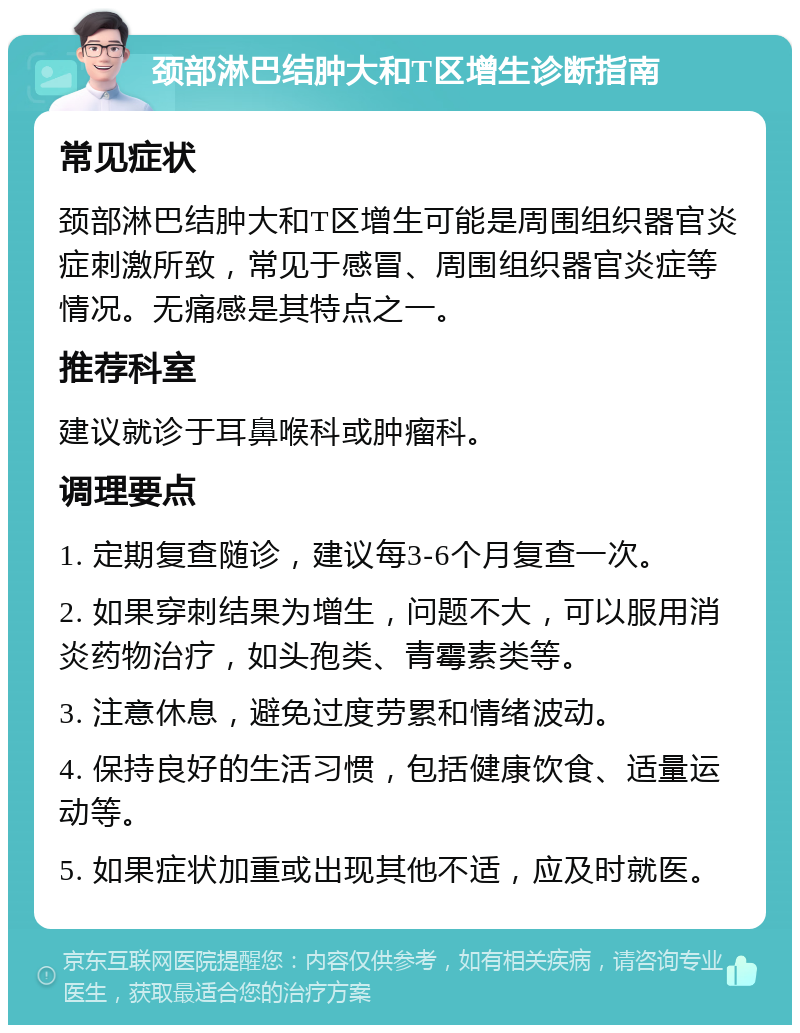 颈部淋巴结肿大和T区增生诊断指南 常见症状 颈部淋巴结肿大和T区增生可能是周围组织器官炎症刺激所致，常见于感冒、周围组织器官炎症等情况。无痛感是其特点之一。 推荐科室 建议就诊于耳鼻喉科或肿瘤科。 调理要点 1. 定期复查随诊，建议每3-6个月复查一次。 2. 如果穿刺结果为增生，问题不大，可以服用消炎药物治疗，如头孢类、青霉素类等。 3. 注意休息，避免过度劳累和情绪波动。 4. 保持良好的生活习惯，包括健康饮食、适量运动等。 5. 如果症状加重或出现其他不适，应及时就医。