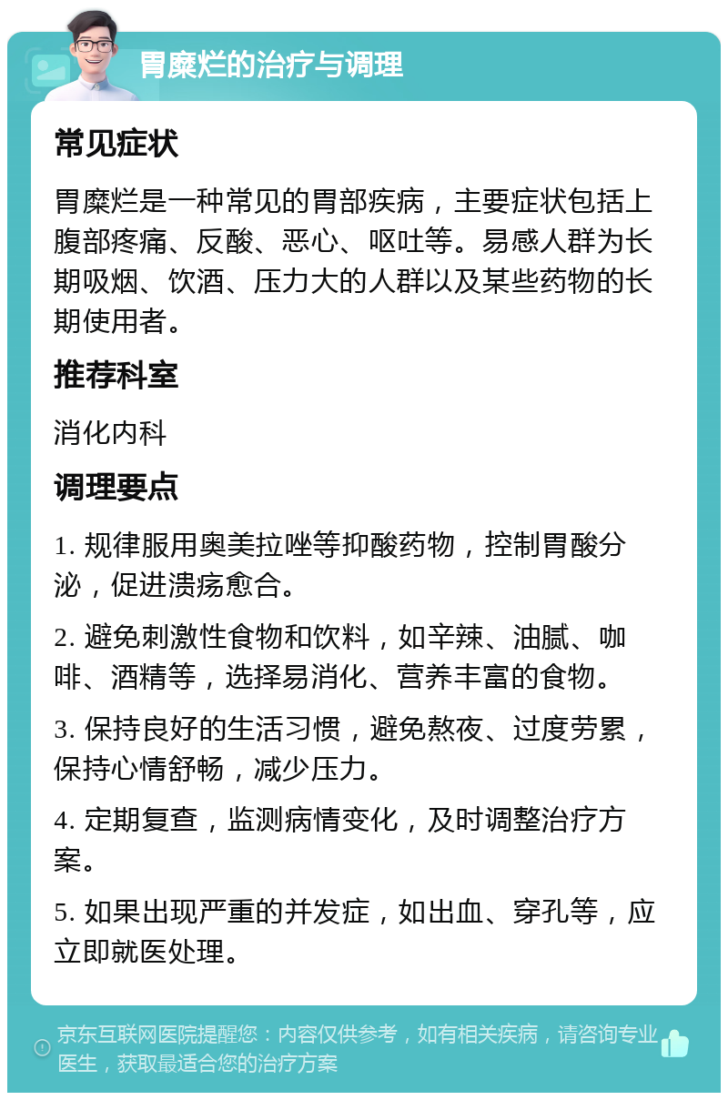 胃糜烂的治疗与调理 常见症状 胃糜烂是一种常见的胃部疾病，主要症状包括上腹部疼痛、反酸、恶心、呕吐等。易感人群为长期吸烟、饮酒、压力大的人群以及某些药物的长期使用者。 推荐科室 消化内科 调理要点 1. 规律服用奥美拉唑等抑酸药物，控制胃酸分泌，促进溃疡愈合。 2. 避免刺激性食物和饮料，如辛辣、油腻、咖啡、酒精等，选择易消化、营养丰富的食物。 3. 保持良好的生活习惯，避免熬夜、过度劳累，保持心情舒畅，减少压力。 4. 定期复查，监测病情变化，及时调整治疗方案。 5. 如果出现严重的并发症，如出血、穿孔等，应立即就医处理。